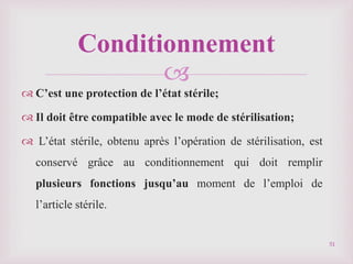 
 C’est une protection de l’état stérile;
 Il doit être compatible avec le mode de stérilisation;
 L’état stérile, obtenu après l’opération de stérilisation, est
conservé grâce au conditionnement qui doit remplir
plusieurs fonctions jusqu’au moment de l’emploi de
l’article stérile.
Conditionnement
51
 