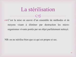 
 C’est la mise en œuvre d’un ensemble de méthodes et de
moyens visant à éliminer par destruction les micro-
organismes vivants portés par un objet parfaitement nettoyé.
NB: on ne stérilise bien que ce qui est propre et sec.
La stérilisation
56
 