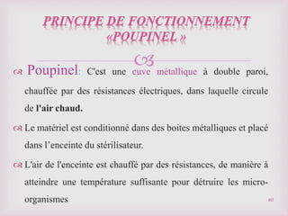 
 Poupinel: C'est une cuve métallique à double paroi,
chauffée par des résistances électriques, dans laquelle circule
de l'air chaud.
 Le matériel est conditionné dans des boites métalliques et placé
dans l’enceinte du stérilisateur.
 L'air de l'enceinte est chauffé par des résistances, de manière à
atteindre une température suffisante pour détruire les micro-
organismes 60
 