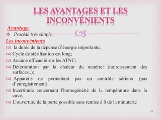 
Avantage:
 Procédé très simple,
Les inconvénients
 la durée de la dépense d’énergie importante;
 Cycle de stérilisation est long;
 Aucune efficacité sur les ATNC;
 Détérioration par la chaleur du matériel (noircissement des
surfaces..);
 Appareils ne permettant pas un contrôle sérieux (pas
d’enregistrement)
 Incertitude concernant l'homogénéité de la température dans la
cuve.
 L’ouverture de la porte possible sans remise à 0 de la minuterie
64
 