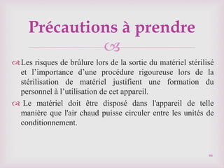 
Les risques de brûlure lors de la sortie du matériel stérilisé
et l’importance d’une procédure rigoureuse lors de la
stérilisation de matériel justifient une formation du
personnel à l’utilisation de cet appareil.
 Le matériel doit être disposé dans l'appareil de telle
manière que l'air chaud puisse circuler entre les unités de
conditionnement.
66
Précautions à prendre
 