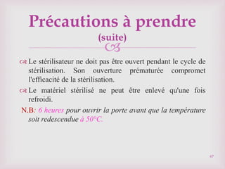 
 Le stérilisateur ne doit pas être ouvert pendant le cycle de
stérilisation. Son ouverture prématurée compromet
l'efficacité de la stérilisation.
 Le matériel stérilisé ne peut être enlevé qu'une fois
refroidi.
N.B: 6 heures pour ouvrir la porte avant que la température
soit redescendue à 50°C.
67
Précautions à prendre
(suite)
 