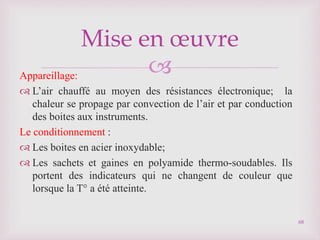 
Appareillage:
 L’air chauffé au moyen des résistances électronique; la
chaleur se propage par convection de l’air et par conduction
des boites aux instruments.
Le conditionnement :
 Les boites en acier inoxydable;
 Les sachets et gaines en polyamide thermo-soudables. Ils
portent des indicateurs qui ne changent de couleur que
lorsque la T° a été atteinte.
68
Mise en œuvre
 