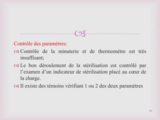 
Contrôle des paramètres:
 Contrôle de la minuterie et de thermomètre est très
insuffisant;
 Le bon déroulement de la stérilisation est contrôlé par
l’examen d’un indicateur de stérilisation placé au cœur de
la charge.
 Il existe des témoins vérifiant 1 ou 2 des deux paramètres
70
 