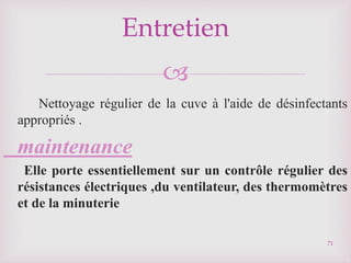 
Nettoyage régulier de la cuve à l'aide de désinfectants
appropriés .
maintenance
Elle porte essentiellement sur un contrôle régulier des
résistances électriques ,du ventilateur, des thermomètres
et de la minuterie
Entretien
71
 