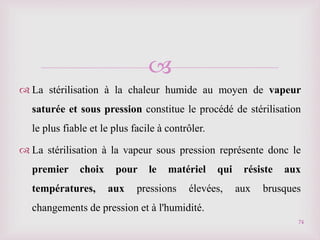 
 La stérilisation à la chaleur humide au moyen de vapeur
saturée et sous pression constitue le procédé de stérilisation
le plus fiable et le plus facile à contrôler.
 La stérilisation à la vapeur sous pression représente donc le
premier choix pour le matériel qui résiste aux
températures, aux pressions élevées, aux brusques
changements de pression et à l'humidité.
74
 