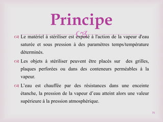 
Principe
 Le matériel à stériliser est exposé à l'action de la vapeur d'eau
saturée et sous pression à des paramètres temps/température
déterminés.
 Les objets à stériliser peuvent être placés sur des grilles,
plaques perforées ou dans des conteneurs perméables à la
vapeur.
 L’eau est chauffée par des résistances dans une enceinte
étanche, la pression de la vapeur d’eau atteint alors une valeur
supérieure à la pression atmosphérique.
75
 