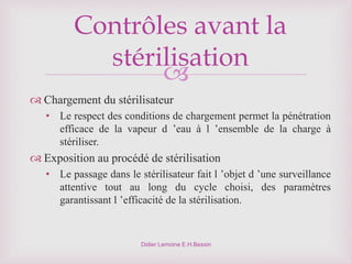 
Didier Lemoine E.H.Bessin
Contrôles avant la
stérilisation
 Chargement du stérilisateur
• Le respect des conditions de chargement permet la pénétration
efficace de la vapeur d ’eau à l ’ensemble de la charge à
stériliser.
 Exposition au procédé de stérilisation
• Le passage dans le stérilisateur fait l ’objet d ’une surveillance
attentive tout au long du cycle choisi, des paramètres
garantissant l ’efficacité de la stérilisation.
 