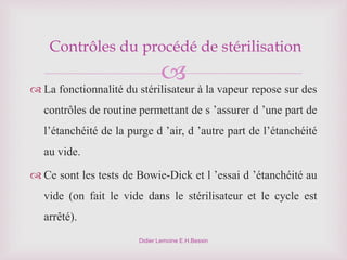 
Didier Lemoine E.H.Bessin
Contrôles du procédé de stérilisation
 La fonctionnalité du stérilisateur à la vapeur repose sur des
contrôles de routine permettant de s ’assurer d ’une part de
l’étanchéité de la purge d ’air, d ’autre part de l’étanchéité
au vide.
 Ce sont les tests de Bowie-Dick et l ’essai d ’étanchéité au
vide (on fait le vide dans le stérilisateur et le cycle est
arrêté).
 