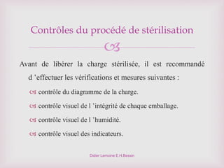 
Didier Lemoine E.H.Bessin
Contrôles du procédé de stérilisation
Avant de libérer la charge stérilisée, il est recommandé
d ’effectuer les vérifications et mesures suivantes :
 contrôle du diagramme de la charge.
 contrôle visuel de l ’intégrité de chaque emballage.
 contrôle visuel de l ’humidité.
 contrôle visuel des indicateurs.
 