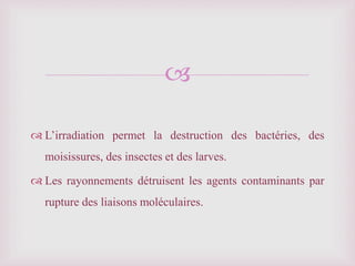 
 L’irradiation permet la destruction des bactéries, des
moisissures, des insectes et des larves.
 Les rayonnements détruisent les agents contaminants par
rupture des liaisons moléculaires.
 