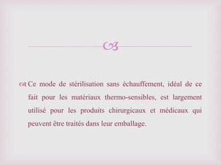 
 Ce mode de stérilisation sans échauffement, idéal de ce
fait pour les matériaux thermo-sensibles, est largement
utilisé pour les produits chirurgicaux et médicaux qui
peuvent être traités dans leur emballage.
 