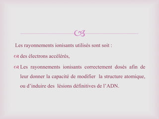 
Les rayonnements ionisants utilisés sont soit :
 des électrons accélérés,
 Les rayonnements ionisants correctement dosés afin de
leur donner la capacité de modifier la structure atomique,
ou d’induire des lésions définitives de l’ADN.
 