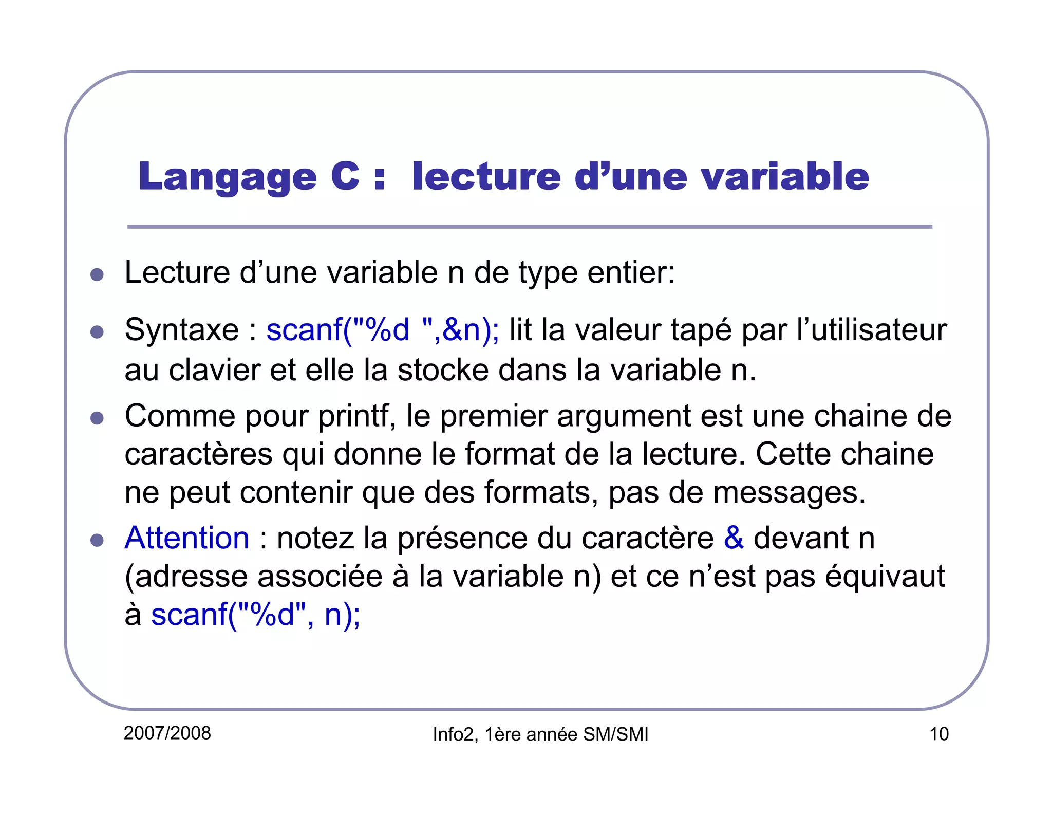 d’
Langage C : lecture d’une variable
Lecture d’une variable n de type entier:
Syntaxe : scanf("%d ",&n); lit la valeur tapé par l’utilisateur
au clavier et elle la stocke dans la variable n.
Comme pour printf, le premier argument est une chaine de
caractères qui donne le format de la lecture. Cette chaine
ne peut contenir que des formats, pas de messages.
Attention : notez la présence du caractère & devant n
(adresse associée à la variable n) et ce n’est pas équivaut
à scanf("%d", n);

2007/2008

Info2, 1ère année SM/SMI

10

 