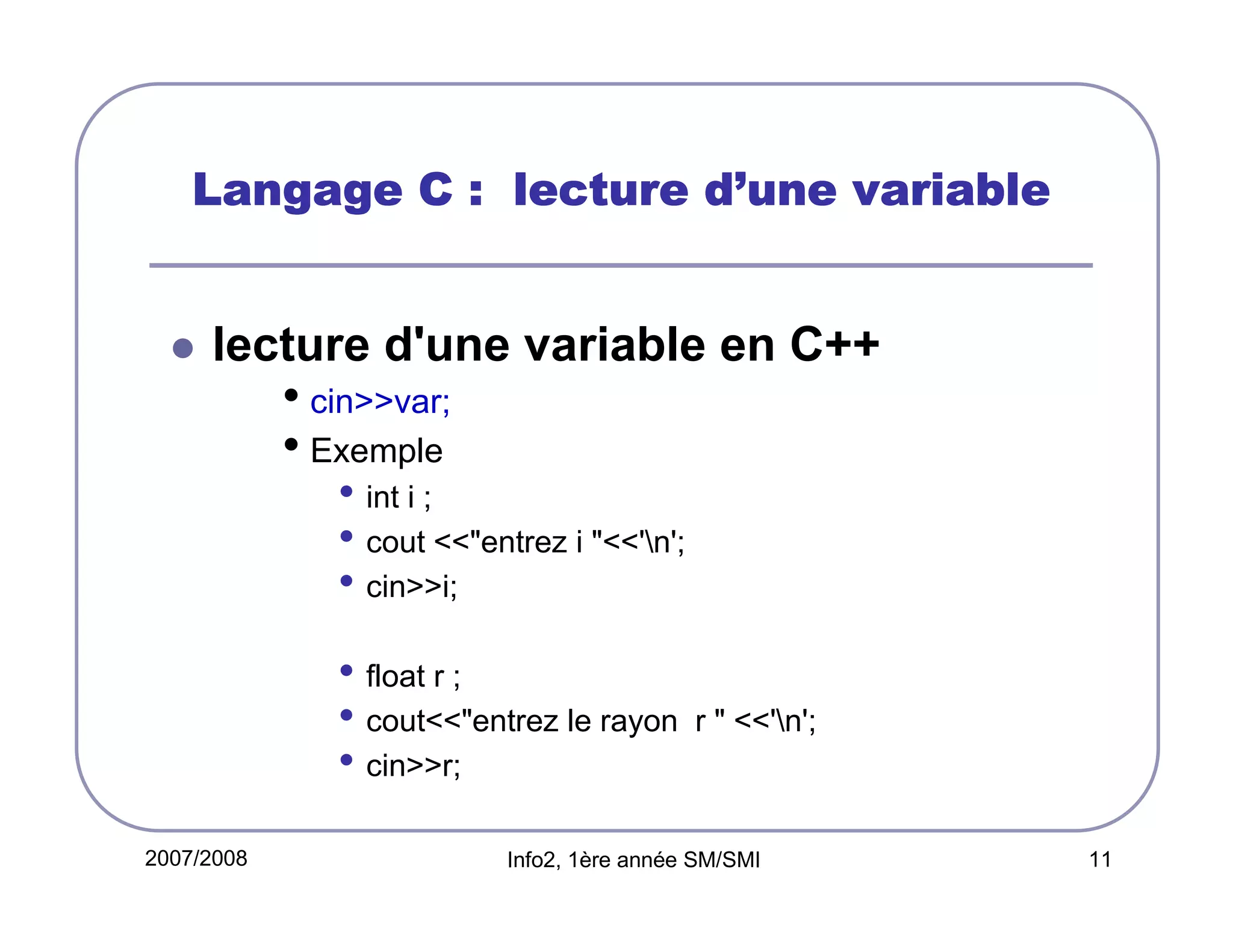 d’
Langage C : lecture d’une variable

lecture d'une variable en C++

• cin>>var;
• Exemple
• int i ;
• cout <<"entrez i "<<'n';
• cin>>i;
• float r ;
• cout<<"entrez le rayon
• cin>>r;
2007/2008

r " <<'n';

Info2, 1ère année SM/SMI

11

 