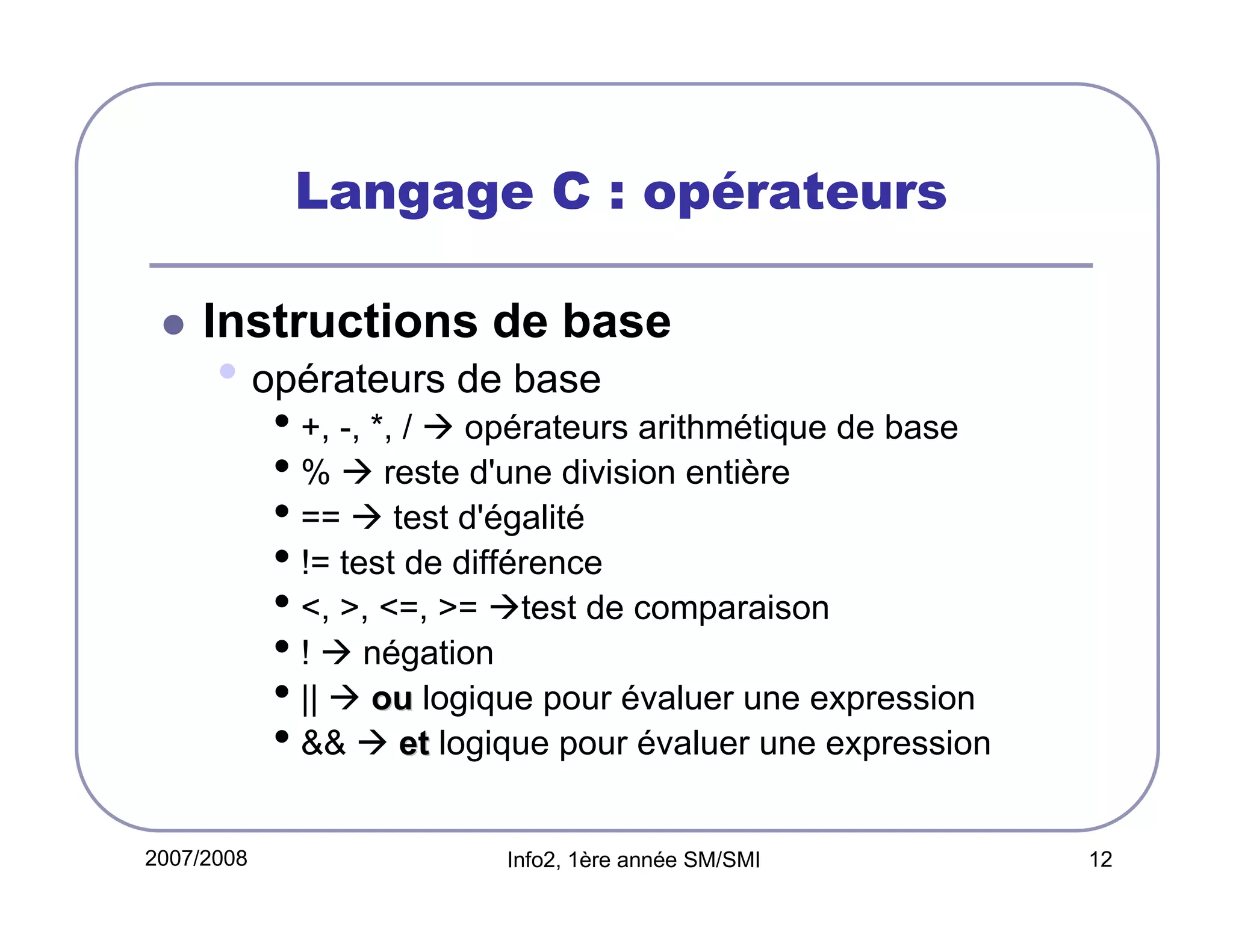 Langage C : opérateurs
Instructions de base

• opérateurs de base

• +, -, *, / opérateurs arithmétique de base
• % reste d'une division entière
• == test d'égalité
• != test de différence
• <, >, <=, >= test de comparaison
• ! négation
• || ou logique pour évaluer une expression
• && et logique pour évaluer une expression

2007/2008

Info2, 1ère année SM/SMI

12

 