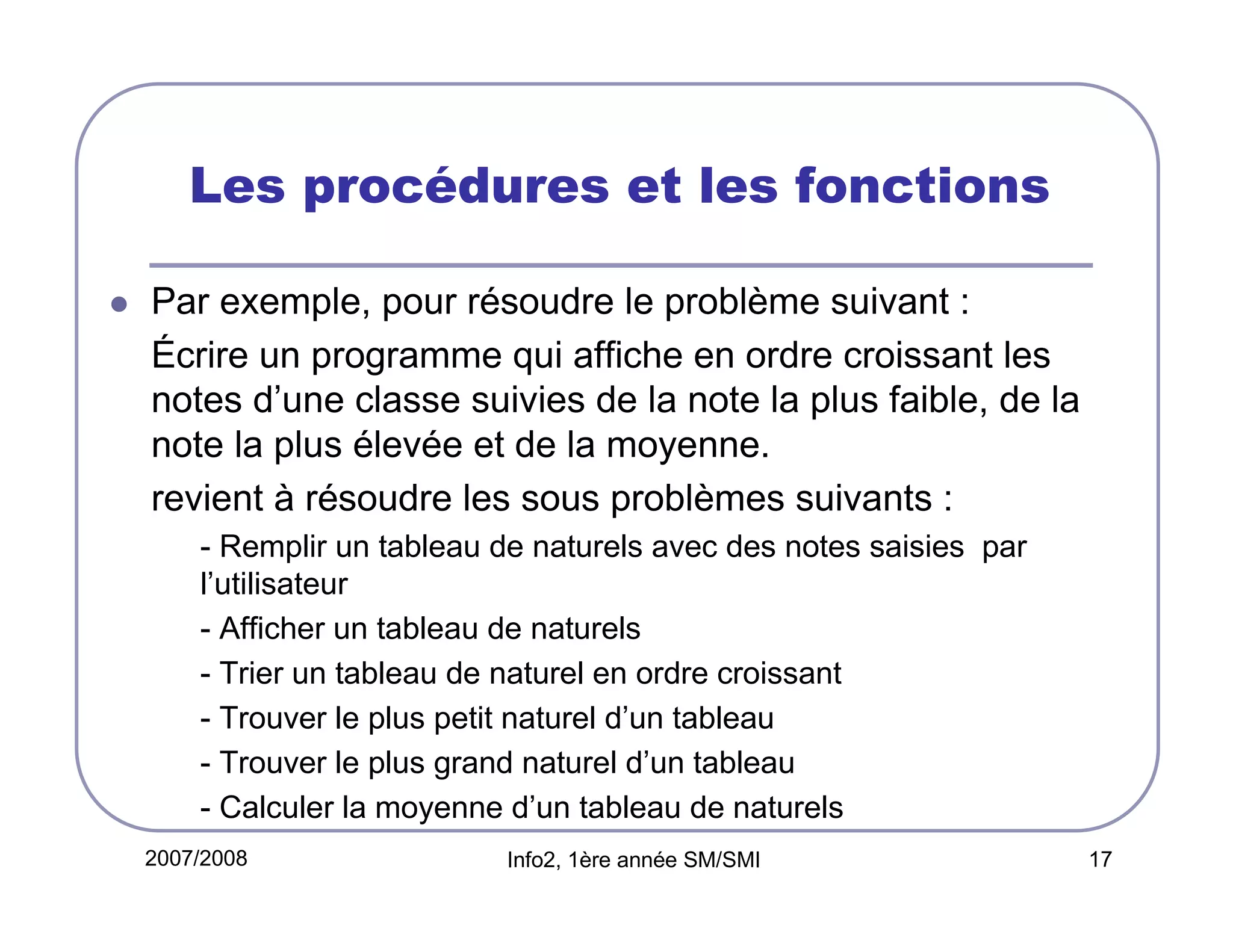 Les procédures et les fonctions
Par exemple, pour résoudre le problème suivant :
Écrire un programme qui affiche en ordre croissant les
notes d’une classe suivies de la note la plus faible, de la
note la plus élevée et de la moyenne.
revient à résoudre les sous problèmes suivants :
- Remplir un tableau de naturels avec des notes saisies par
l’utilisateur
- Afficher un tableau de naturels
- Trier un tableau de naturel en ordre croissant
- Trouver le plus petit naturel d’un tableau
- Trouver le plus grand naturel d’un tableau
- Calculer la moyenne d’un tableau de naturels
2007/2008

Info2, 1ère année SM/SMI

17

 
