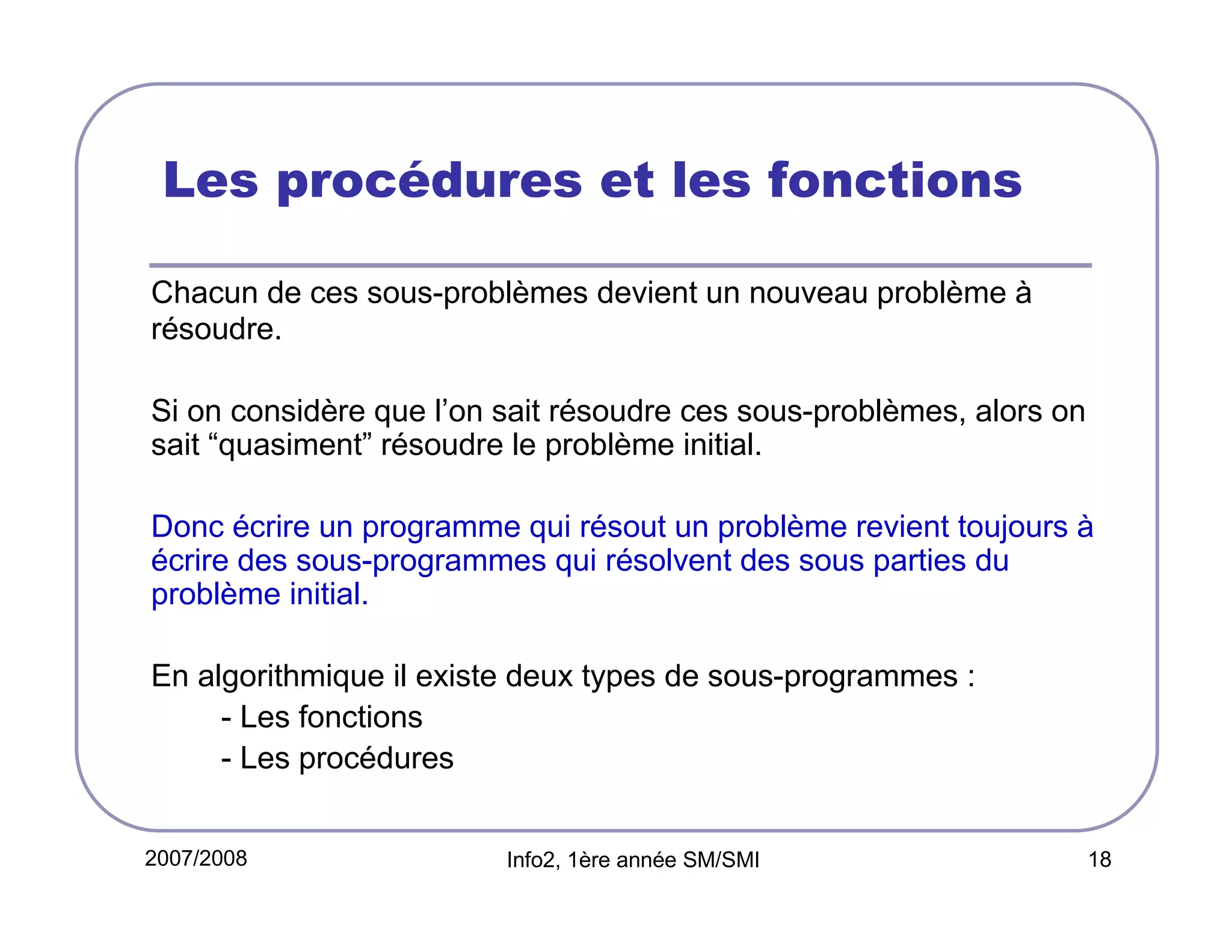Les procédures et les fonctions
Chacun de ces sous-problèmes devient un nouveau problème à
résoudre.
Si on considère que l’on sait résoudre ces sous-problèmes, alors on
sait “quasiment” résoudre le problème initial.
Donc écrire un programme qui résout un problème revient toujours à
écrire des sous-programmes qui résolvent des sous parties du
problème initial.
En algorithmique il existe deux types de sous-programmes :
- Les fonctions
- Les procédures
2007/2008

Info2, 1ère année SM/SMI

18

 