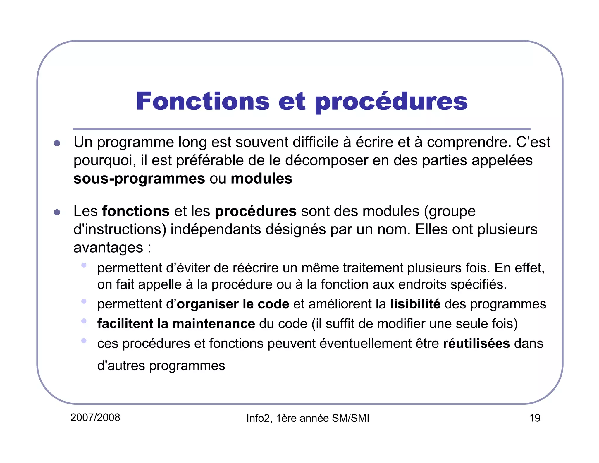 procé
Fonctions et procédures
Un programme long est souvent difficile à écrire et à comprendre. C’est
pourquoi, il est préférable de le décomposer en des parties appelées
sous-programmes ou modules
Les fonctions et les procédures sont des modules (groupe
d'instructions) indépendants désignés par un nom. Elles ont plusieurs
avantages :

•
•
•
•

permettent d’éviter de réécrire un même traitement plusieurs fois. En effet,
on fait appelle à la procédure ou à la fonction aux endroits spécifiés.
permettent d’organiser le code et améliorent la lisibilité des programmes
facilitent la maintenance du code (il suffit de modifier une seule fois)
ces procédures et fonctions peuvent éventuellement être réutilisées dans
d'autres programmes

2007/2008

Info2, 1ère année SM/SMI

19

 