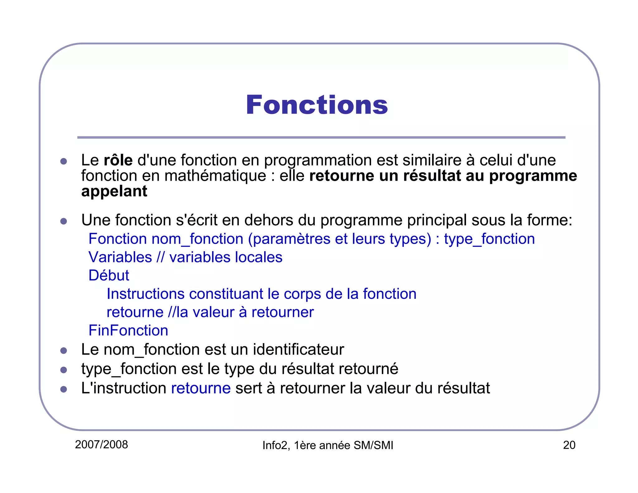 Fonctions
Le rôle d'une fonction en programmation est similaire à celui d'une
fonction en mathématique : elle retourne un résultat au programme
appelant
Une fonction s'écrit en dehors du programme principal sous la forme:
Fonction nom_fonction (paramètres et leurs types) : type_fonction
Variables // variables locales
Début
Instructions constituant le corps de la fonction
retourne //la valeur à retourner
FinFonction

Le nom_fonction est un identificateur
type_fonction est le type du résultat retourné
L'instruction retourne sert à retourner la valeur du résultat

2007/2008

Info2, 1ère année SM/SMI

20

 