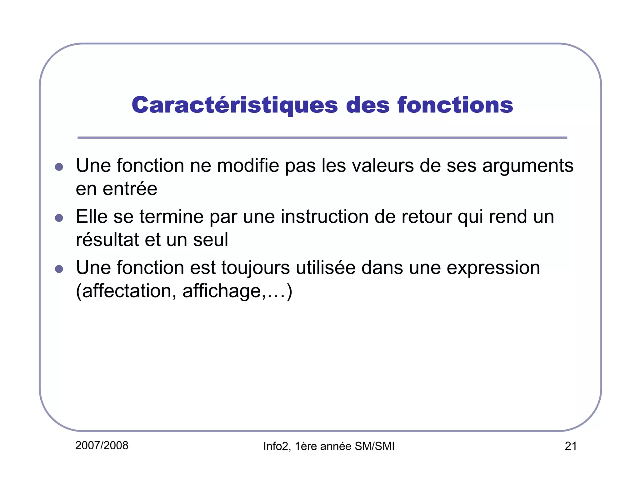 Caracté
Caractéristiques des fonctions
Une fonction ne modifie pas les valeurs de ses arguments
en entrée
Elle se termine par une instruction de retour qui rend un
résultat et un seul
Une fonction est toujours utilisée dans une expression
(affectation, affichage,…)

2007/2008

Info2, 1ère année SM/SMI

21

 
