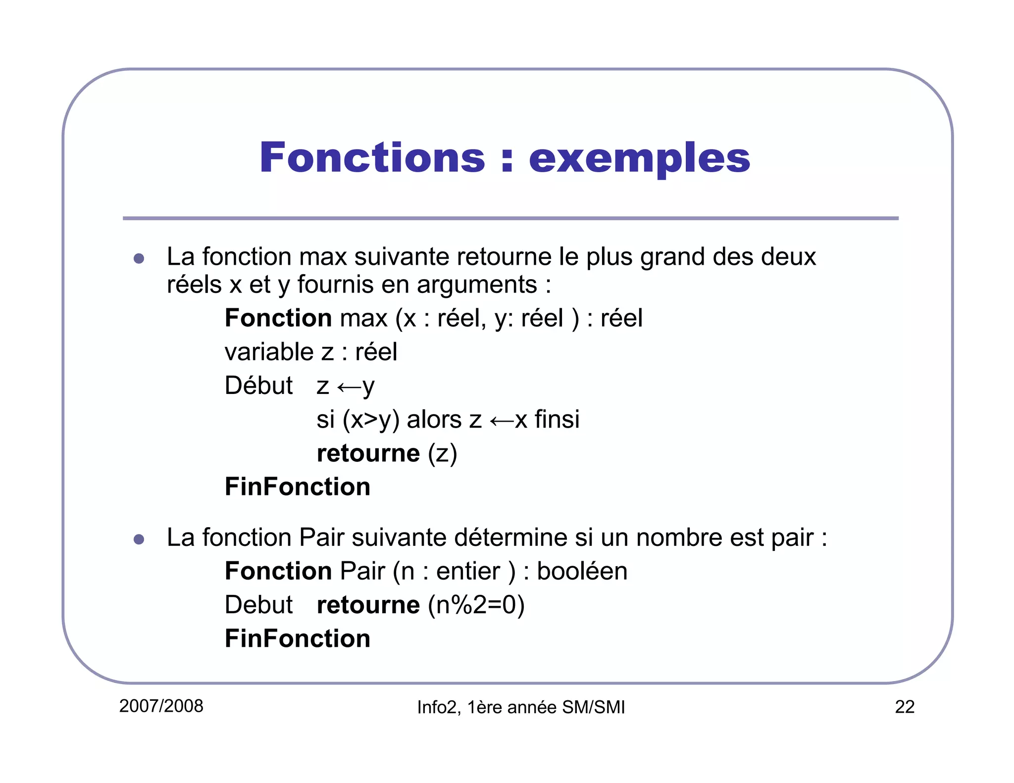Fonctions : exemples
La fonction max suivante retourne le plus grand des deux
réels x et y fournis en arguments :
Fonction max (x : réel, y: réel ) : réel
variable z : réel
Début z ←y
si (x>y) alors z ←x finsi
retourne (z)
FinFonction
La fonction Pair suivante détermine si un nombre est pair :
Fonction Pair (n : entier ) : booléen
Debut retourne (n%2=0)
FinFonction
2007/2008

Info2, 1ère année SM/SMI

22

 