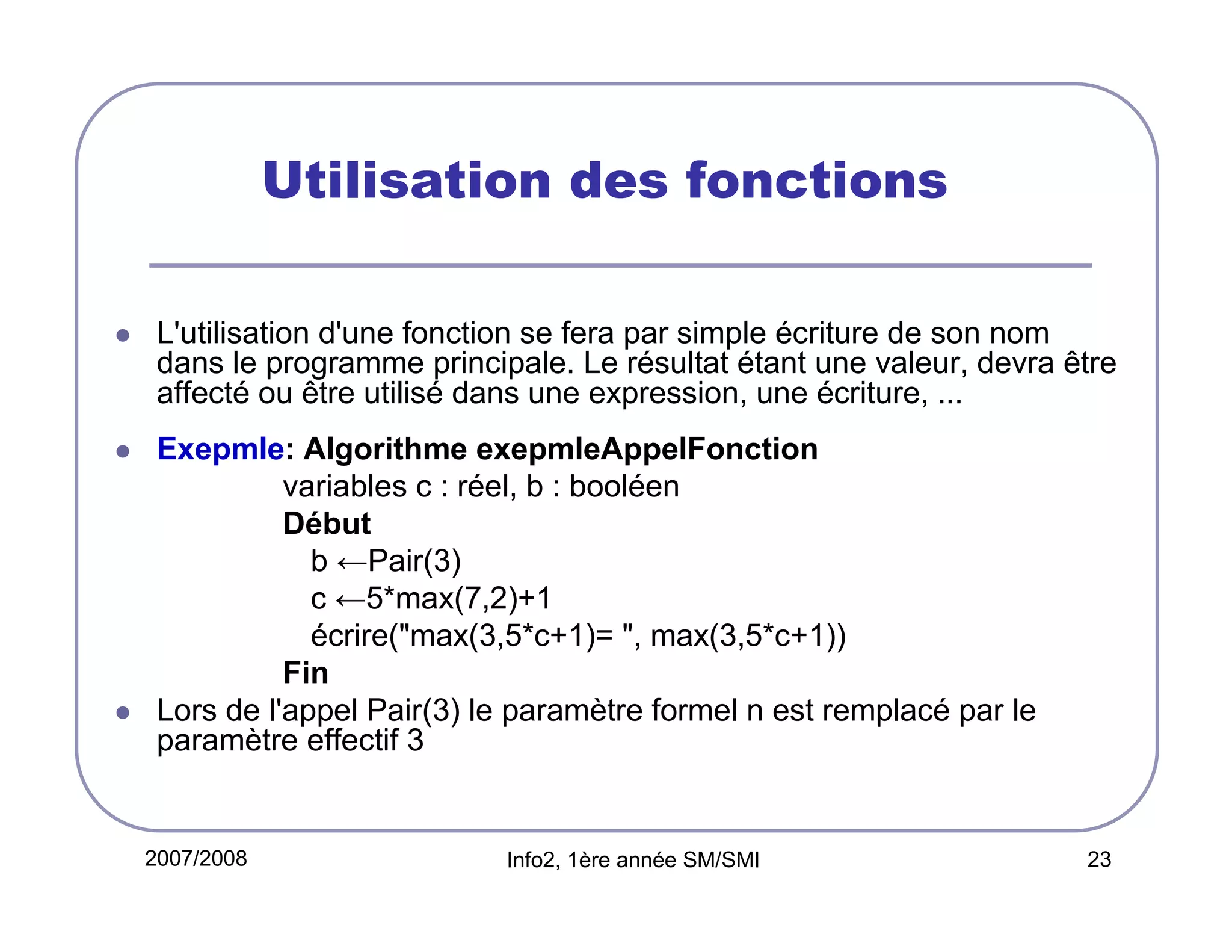 Utilisation des fonctions
L'utilisation d'une fonction se fera par simple écriture de son nom
dans le programme principale. Le résultat étant une valeur, devra être
affecté ou être utilisé dans une expression, une écriture, ...
Exepmle: Algorithme exepmleAppelFonction
variables c : réel, b : booléen
Début
b ←Pair(3)
c ←5*max(7,2)+1
écrire("max(3,5*c+1)= ", max(3,5*c+1))
Fin
Lors de l'appel Pair(3) le paramètre formel n est remplacé par le
paramètre effectif 3

2007/2008

Info2, 1ère année SM/SMI

23

 