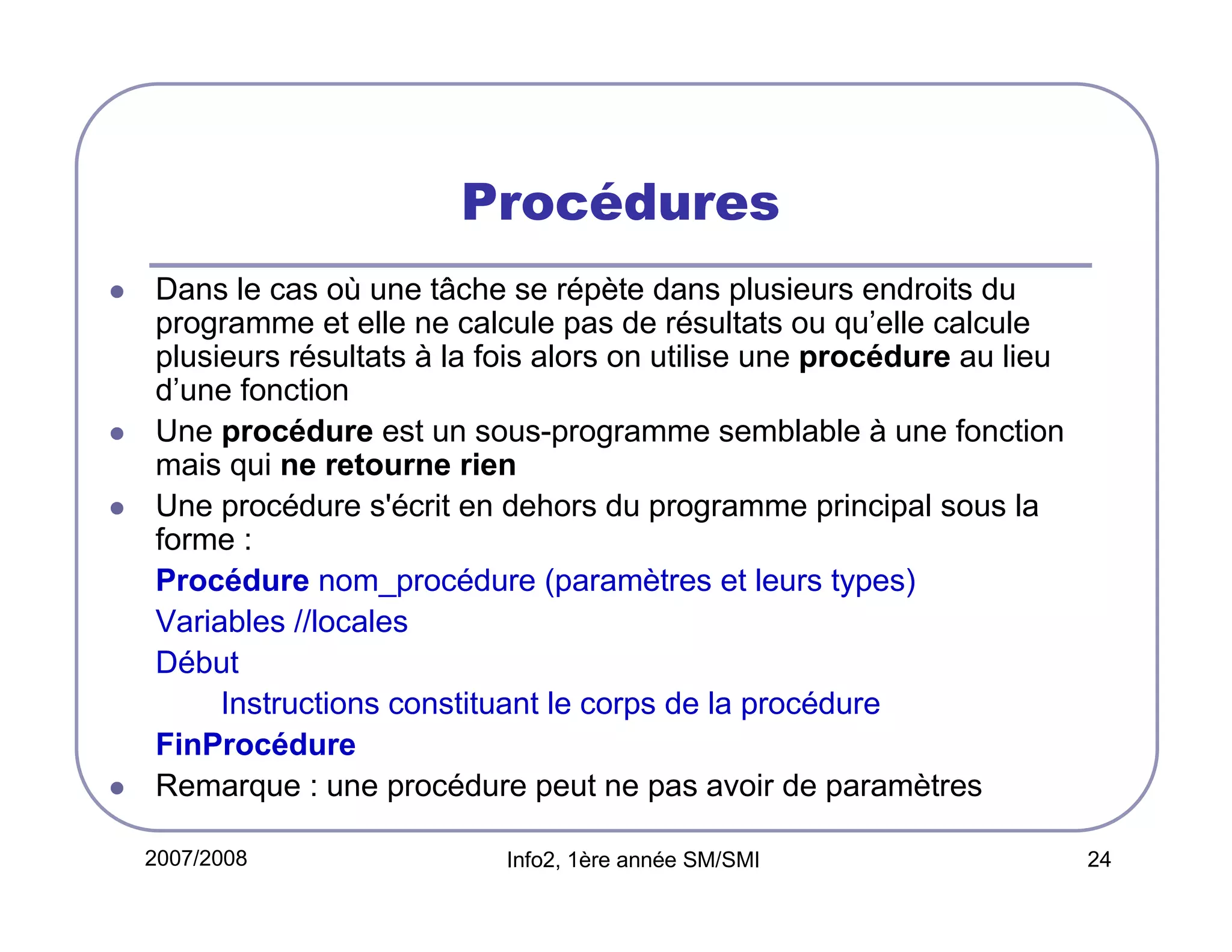 Procédures
Dans le cas où une tâche se répète dans plusieurs endroits du
programme et elle ne calcule pas de résultats ou qu’elle calcule
plusieurs résultats à la fois alors on utilise une procédure au lieu
d’une fonction
Une procédure est un sous-programme semblable à une fonction
mais qui ne retourne rien
Une procédure s'écrit en dehors du programme principal sous la
forme :
Procédure nom_procédure (paramètres et leurs types)
Variables //locales
Début
Instructions constituant le corps de la procédure
FinProcédure
Remarque : une procédure peut ne pas avoir de paramètres
2007/2008

Info2, 1ère année SM/SMI

24

 