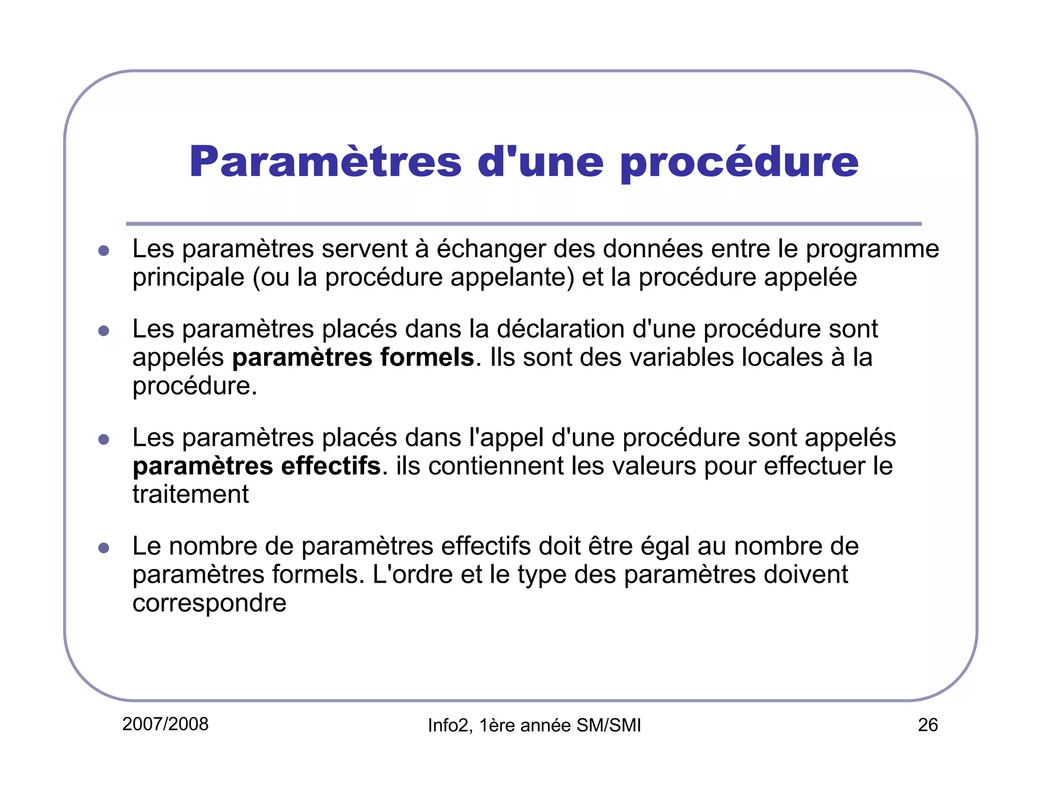 Paramètres d'une procédure
Les paramètres servent à échanger des données entre le programme
principale (ou la procédure appelante) et la procédure appelée
Les paramètres placés dans la déclaration d'une procédure sont
appelés paramètres formels. Ils sont des variables locales à la
procédure.
Les paramètres placés dans l'appel d'une procédure sont appelés
paramètres effectifs. ils contiennent les valeurs pour effectuer le
traitement
Le nombre de paramètres effectifs doit être égal au nombre de
paramètres formels. L'ordre et le type des paramètres doivent
correspondre

2007/2008

Info2, 1ère année SM/SMI

26

 