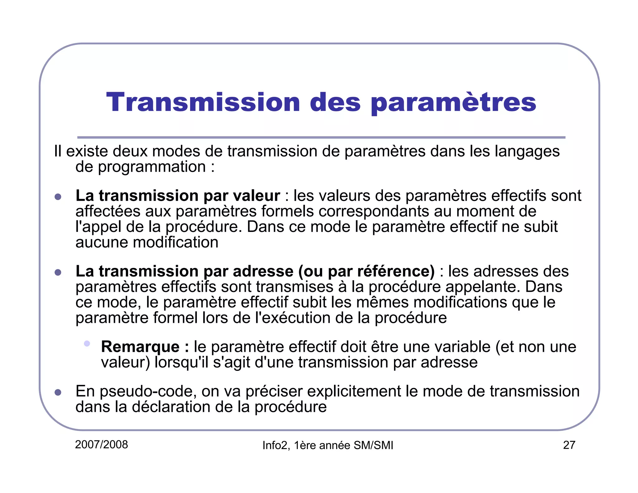 Transmission des paramètres
Il existe deux modes de transmission de paramètres dans les langages
de programmation :
La transmission par valeur : les valeurs des paramètres effectifs sont
affectées aux paramètres formels correspondants au moment de
l'appel de la procédure. Dans ce mode le paramètre effectif ne subit
aucune modification
La transmission par adresse (ou par référence) : les adresses des
paramètres effectifs sont transmises à la procédure appelante. Dans
ce mode, le paramètre effectif subit les mêmes modifications que le
paramètre formel lors de l'exécution de la procédure

•

Remarque : le paramètre effectif doit être une variable (et non une
valeur) lorsqu'il s'agit d'une transmission par adresse

En pseudo-code, on va préciser explicitement le mode de transmission
dans la déclaration de la procédure
2007/2008

Info2, 1ère année SM/SMI

27

 