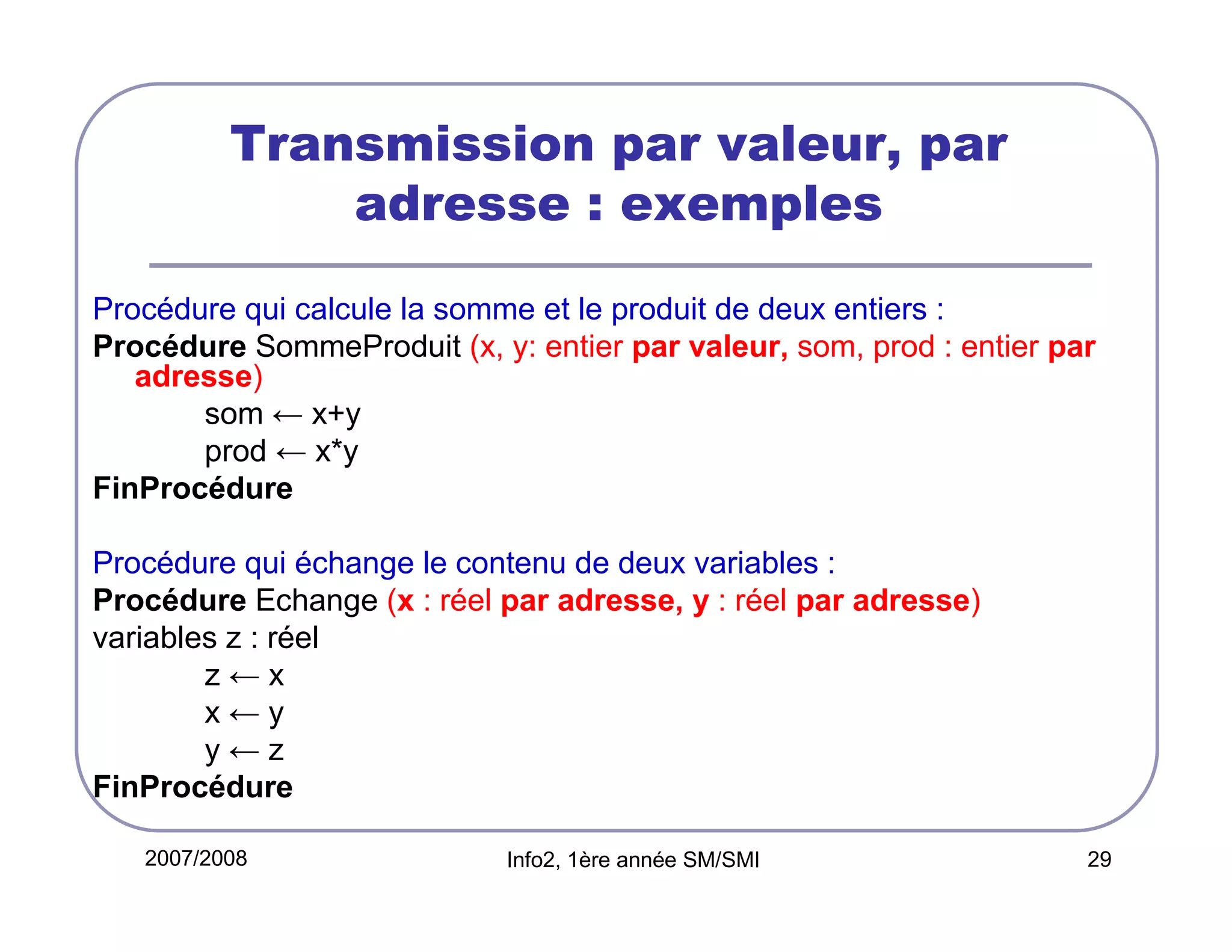 Transmission par valeur, par
adresse : exemples
Procédure qui calcule la somme et le produit de deux entiers :
Procédure SommeProduit (x, y: entier par valeur, som, prod : entier par
adresse)
som ← x+y
prod ← x*y
FinProcédure
Procédure qui échange le contenu de deux variables :
Procédure Echange (x : réel par adresse, y : réel par adresse)
variables z : réel
z←x
x←y
y←z
FinProcédure
2007/2008

Info2, 1ère année SM/SMI

29

 