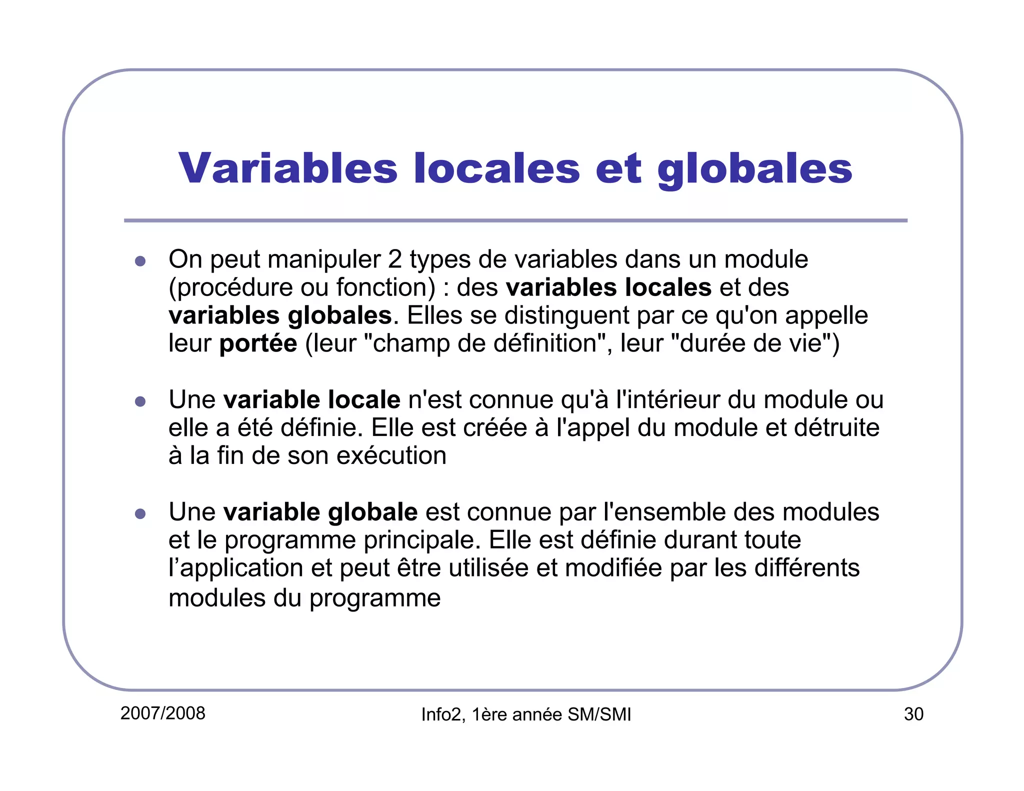 Variables locales et globales
On peut manipuler 2 types de variables dans un module
(procédure ou fonction) : des variables locales et des
variables globales. Elles se distinguent par ce qu'on appelle
leur portée (leur "champ de définition", leur "durée de vie")
Une variable locale n'est connue qu'à l'intérieur du module ou
elle a été définie. Elle est créée à l'appel du module et détruite
à la fin de son exécution
Une variable globale est connue par l'ensemble des modules
et le programme principale. Elle est définie durant toute
l’application et peut être utilisée et modifiée par les différents
modules du programme

2007/2008

Info2, 1ère année SM/SMI

30

 