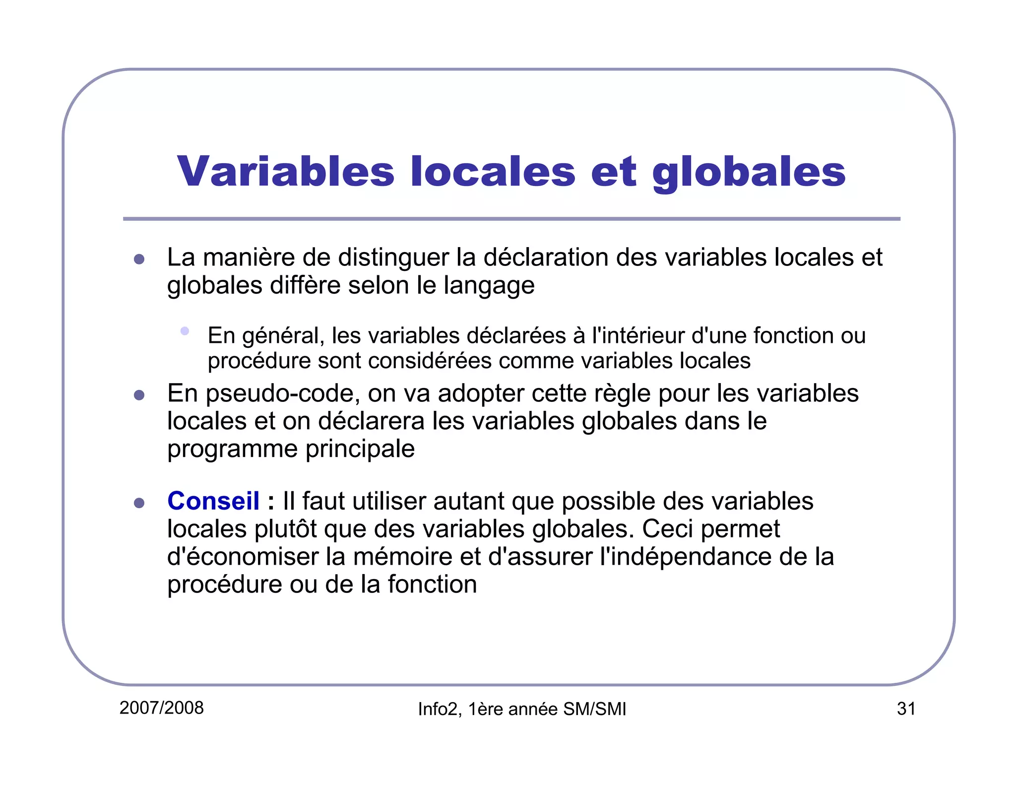 Variables locales et globales
La manière de distinguer la déclaration des variables locales et
globales diffère selon le langage

•

En général, les variables déclarées à l'intérieur d'une fonction ou
procédure sont considérées comme variables locales

En pseudo-code, on va adopter cette règle pour les variables
locales et on déclarera les variables globales dans le
programme principale
Conseil : Il faut utiliser autant que possible des variables
locales plutôt que des variables globales. Ceci permet
d'économiser la mémoire et d'assurer l'indépendance de la
procédure ou de la fonction

2007/2008

Info2, 1ère année SM/SMI

31

 