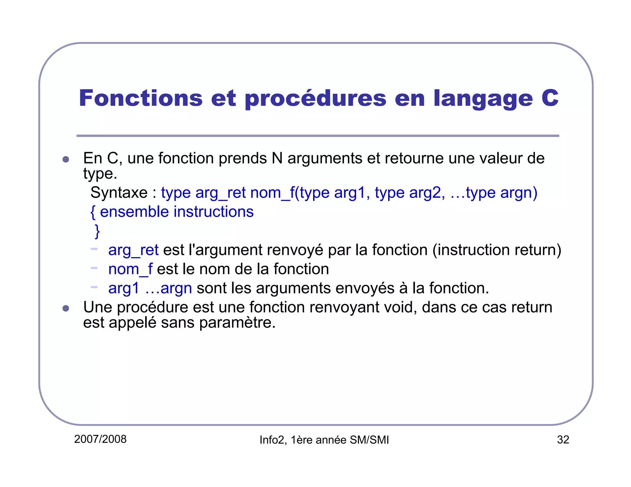 Fonctions et procédures en langage C
En C, une fonction prends N arguments et retourne une valeur de
type.
Syntaxe : type arg_ret nom_f(type arg1, type arg2, …type argn)
{ ensemble instructions
}
- arg_ret est l'argument renvoyé par la fonction (instruction return)
- nom_f est le nom de la fonction
- arg1 …argn sont les arguments envoyés à la fonction.
Une procédure est une fonction renvoyant void, dans ce cas return
est appelé sans paramètre.

2007/2008

Info2, 1ère année SM/SMI

32

 