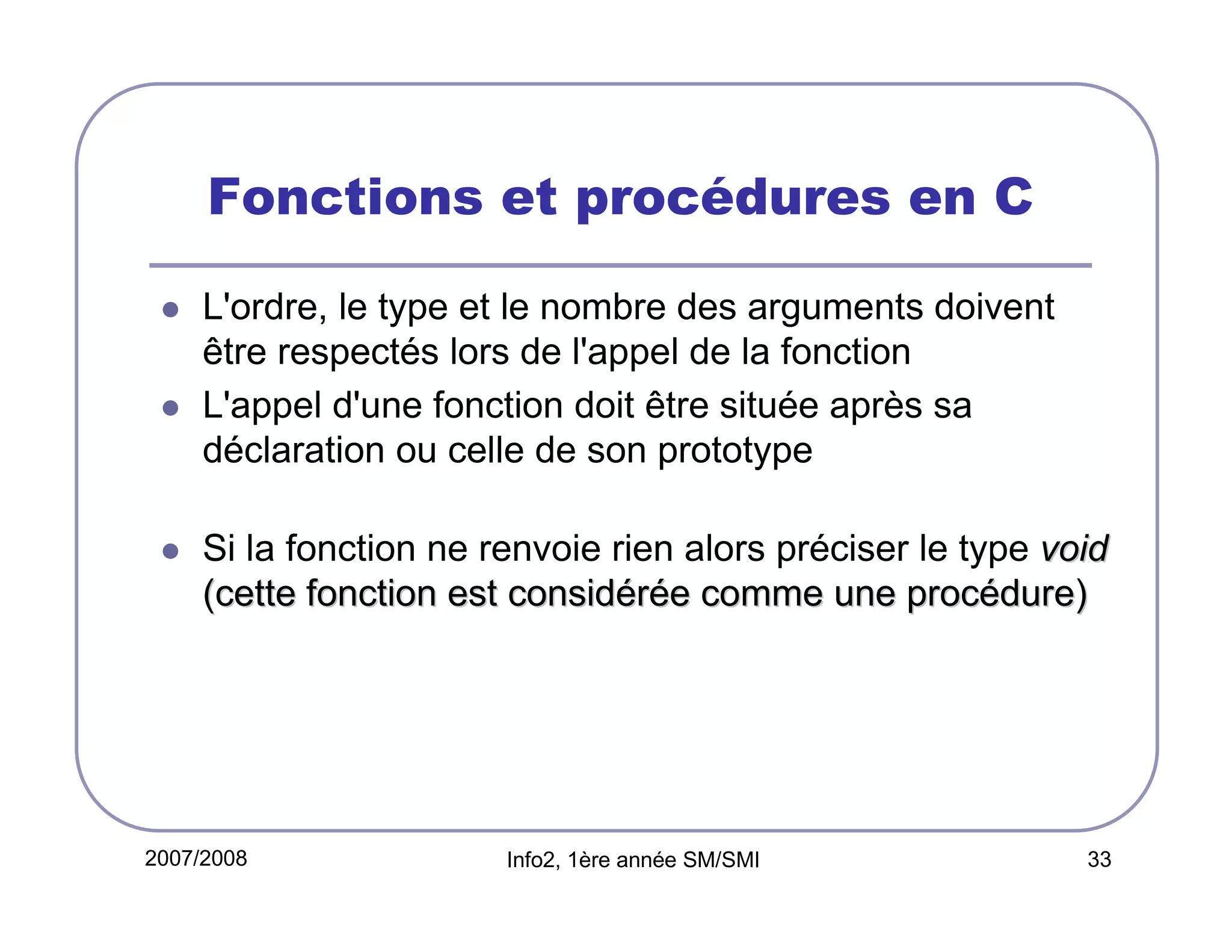 Fonctions et procédures en C
L'ordre, le type et le nombre des arguments doivent
être respectés lors de l'appel de la fonction
L'appel d'une fonction doit être située après sa
déclaration ou celle de son prototype
Si la fonction ne renvoie rien alors préciser le type void
(cette fonction est considérée comme une procédure)

2007/2008

Info2, 1ère année SM/SMI

33

 