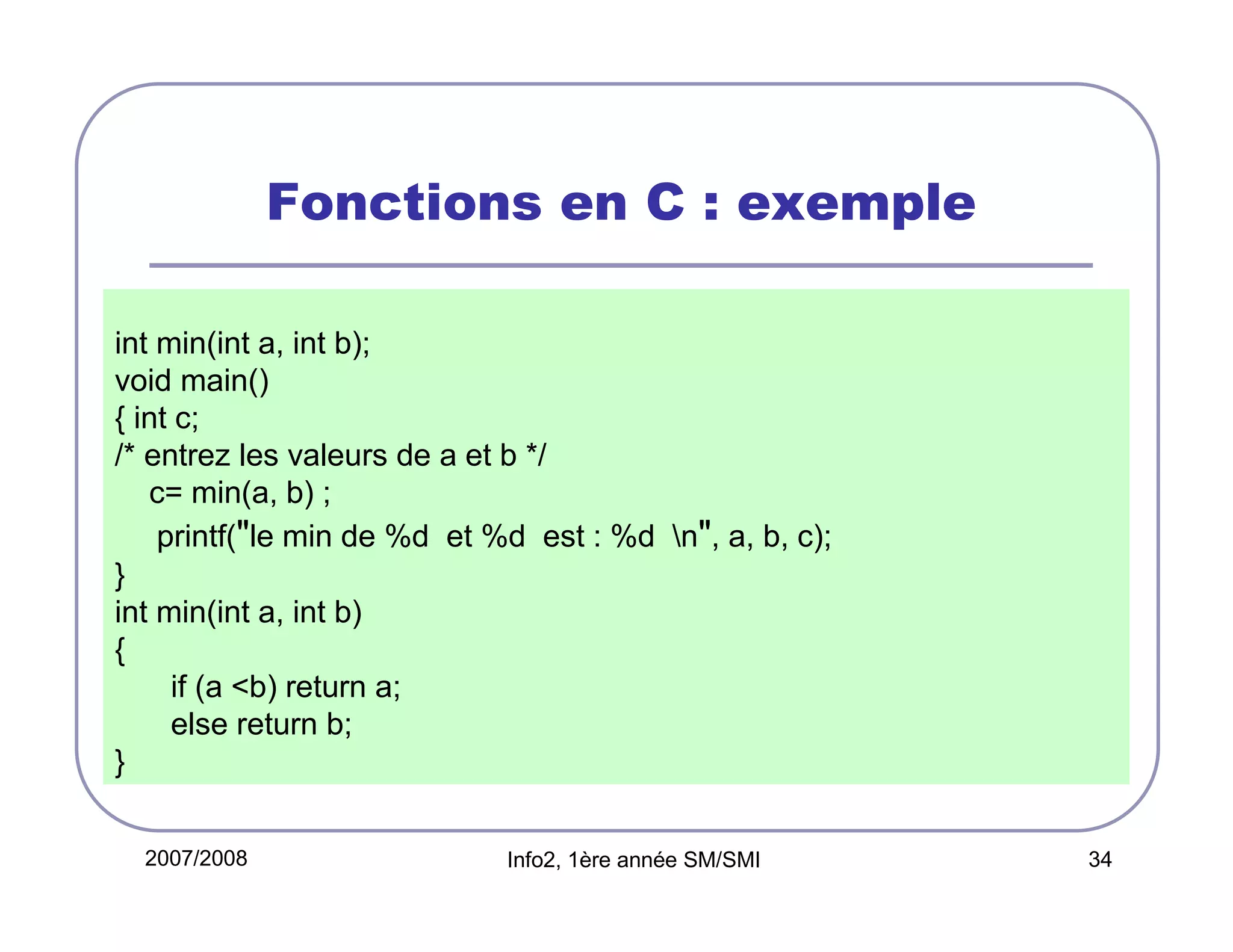 Fonctions en C : exemple
int min(int a, int b);
void main()
{ int c;
/* entrez les valeurs de a et b */
c= min(a, b) ;
printf("le min de %d et %d est : %d n", a, b, c);
}
int min(int a, int b)
{
if (a <b) return a;
else return b;
}
2007/2008

Info2, 1ère année SM/SMI

34

 