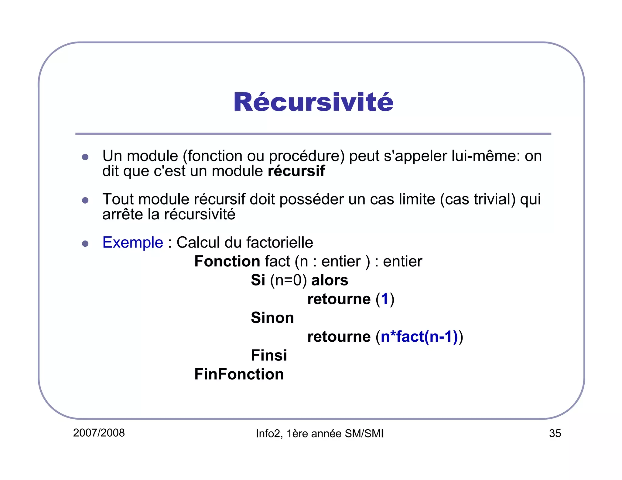 Récursivité
Un module (fonction ou procédure) peut s'appeler lui-même: on
dit que c'est un module récursif
Tout module récursif doit posséder un cas limite (cas trivial) qui
arrête la récursivité
Exemple : Calcul du factorielle
Fonction fact (n : entier ) : entier
Si (n=0) alors
retourne (1)
Sinon
retourne (n*fact(n-1))
Finsi
FinFonction

2007/2008

Info2, 1ère année SM/SMI

35

 