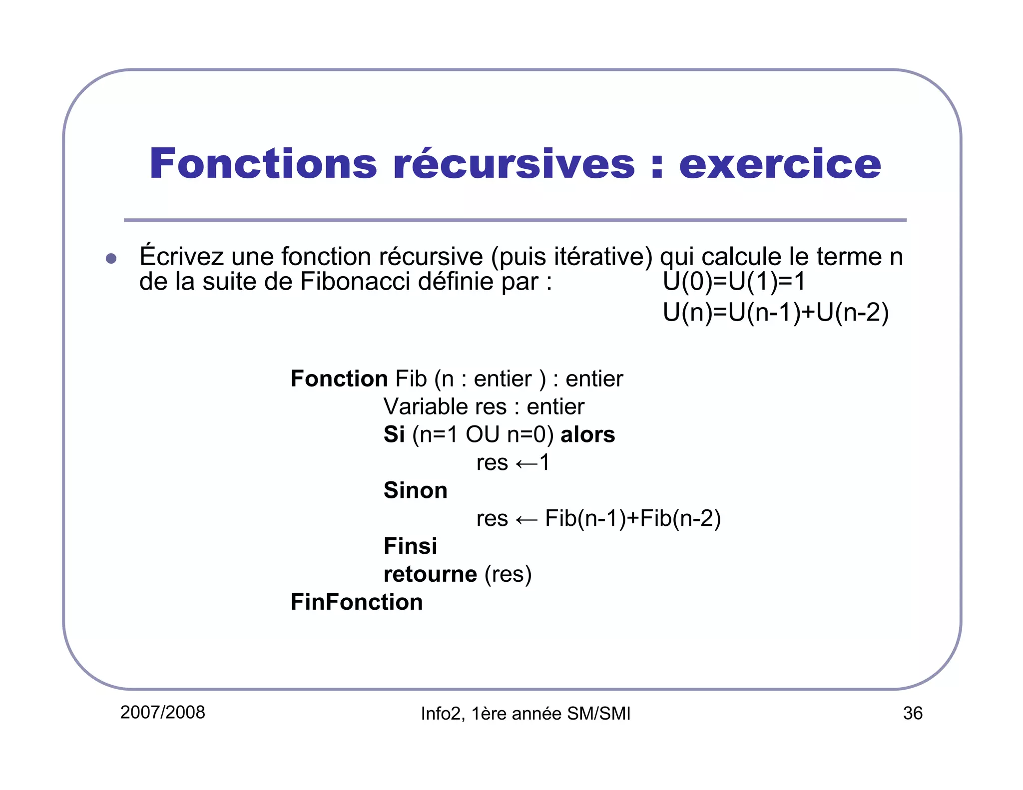 Fonctions récursives : exercice
Écrivez une fonction récursive (puis itérative) qui calcule le terme n
de la suite de Fibonacci définie par :
U(0)=U(1)=1
U(n)=U(n-1)+U(n-2)
Fonction Fib (n : entier ) : entier
Variable res : entier
Si (n=1 OU n=0) alors
res ←1
Sinon
res ← Fib(n-1)+Fib(n-2)
Finsi
retourne (res)
FinFonction

2007/2008

Info2, 1ère année SM/SMI

36

 