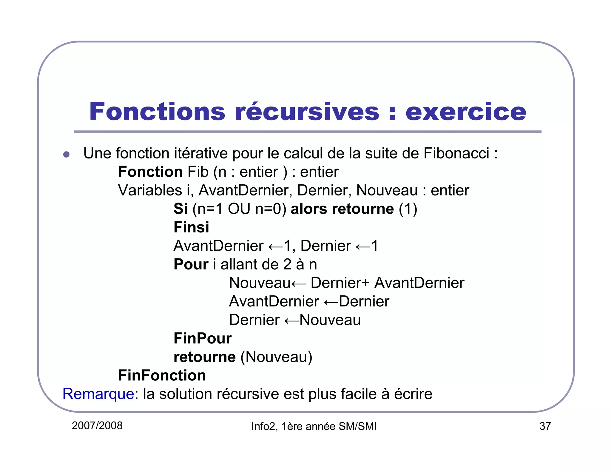 Fonctions récursives : exercice
Une fonction itérative pour le calcul de la suite de Fibonacci :
Fonction Fib (n : entier ) : entier
Variables i, AvantDernier, Dernier, Nouveau : entier
Si (n=1 OU n=0) alors retourne (1)
Finsi
AvantDernier ←1, Dernier ←1
Pour i allant de 2 à n
Nouveau← Dernier+ AvantDernier
AvantDernier ←Dernier
Dernier ←Nouveau
FinPour
retourne (Nouveau)
FinFonction
Remarque: la solution récursive est plus facile à écrire
2007/2008

Info2, 1ère année SM/SMI

37

 