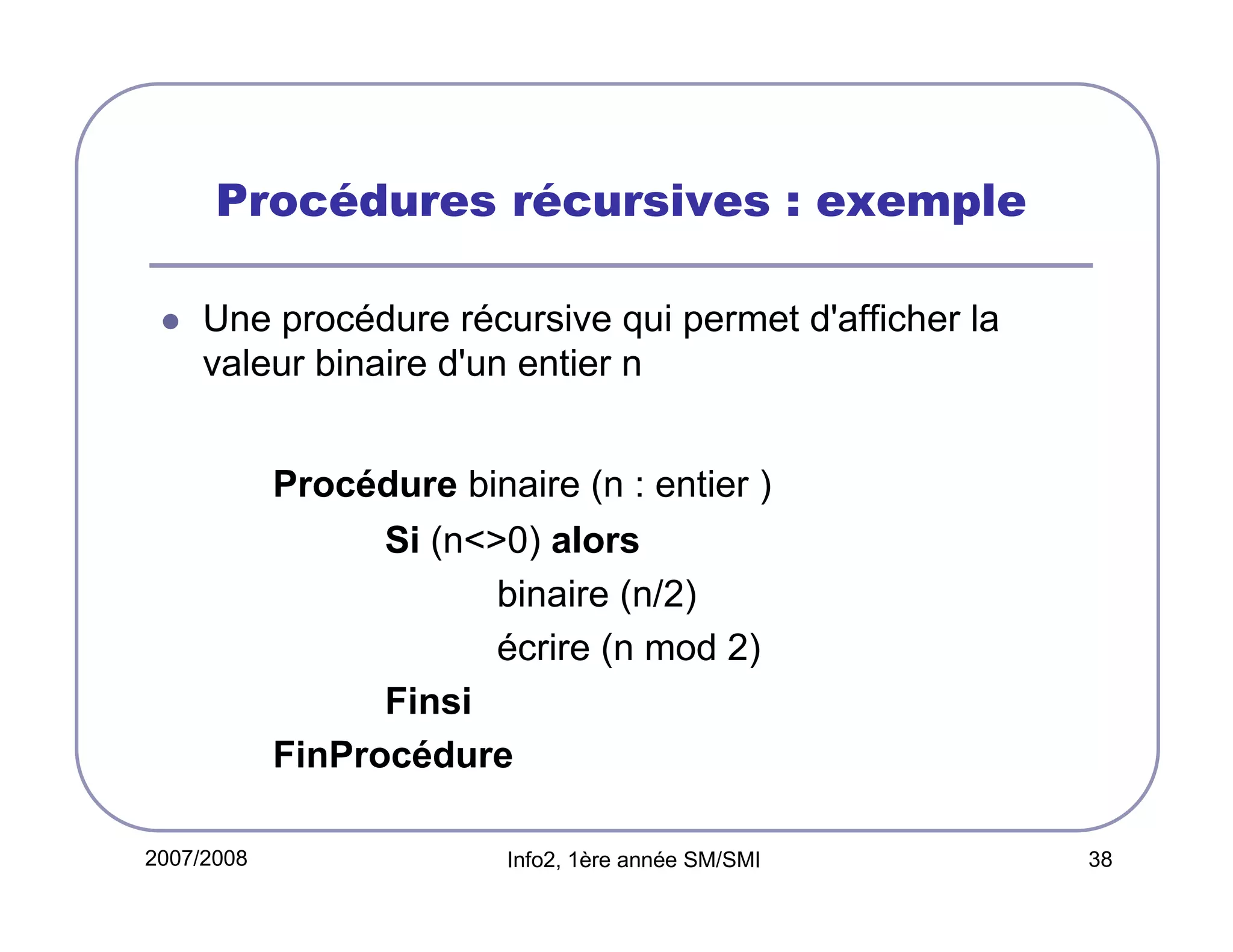 Procédures récursives : exemple
Une procédure récursive qui permet d'afficher la
valeur binaire d'un entier n
Procédure binaire (n : entier )
Si (n<>0) alors
binaire (n/2)
écrire (n mod 2)
Finsi
FinProcédure
2007/2008

Info2, 1ère année SM/SMI

38

 