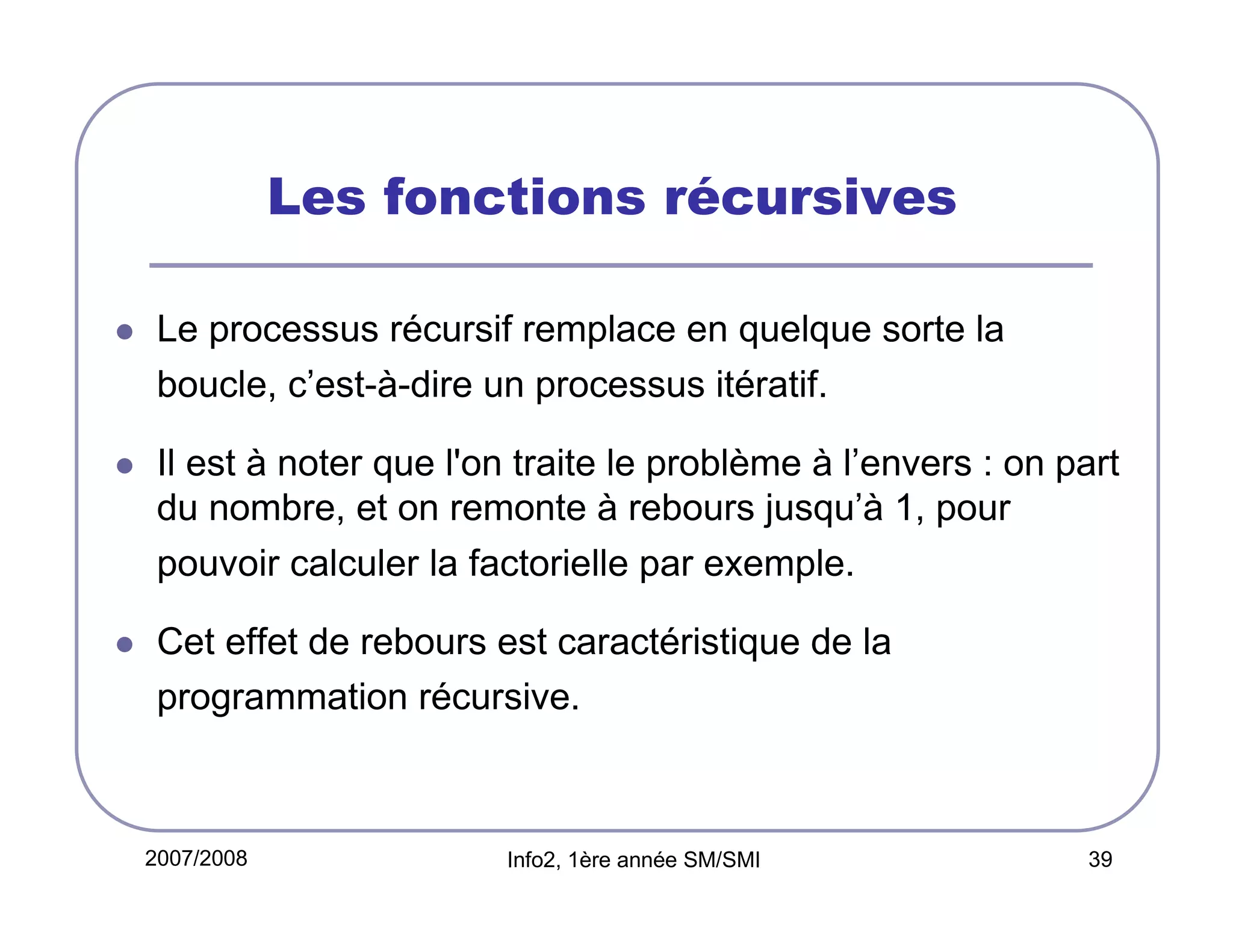 Les fonctions récursives
Le processus récursif remplace en quelque sorte la
boucle, c’est-à-dire un processus itératif.
Il est à noter que l'on traite le problème à l’envers : on part
du nombre, et on remonte à rebours jusqu’à 1, pour
pouvoir calculer la factorielle par exemple.
Cet effet de rebours est caractéristique de la
programmation récursive.

2007/2008

Info2, 1ère année SM/SMI

39

 