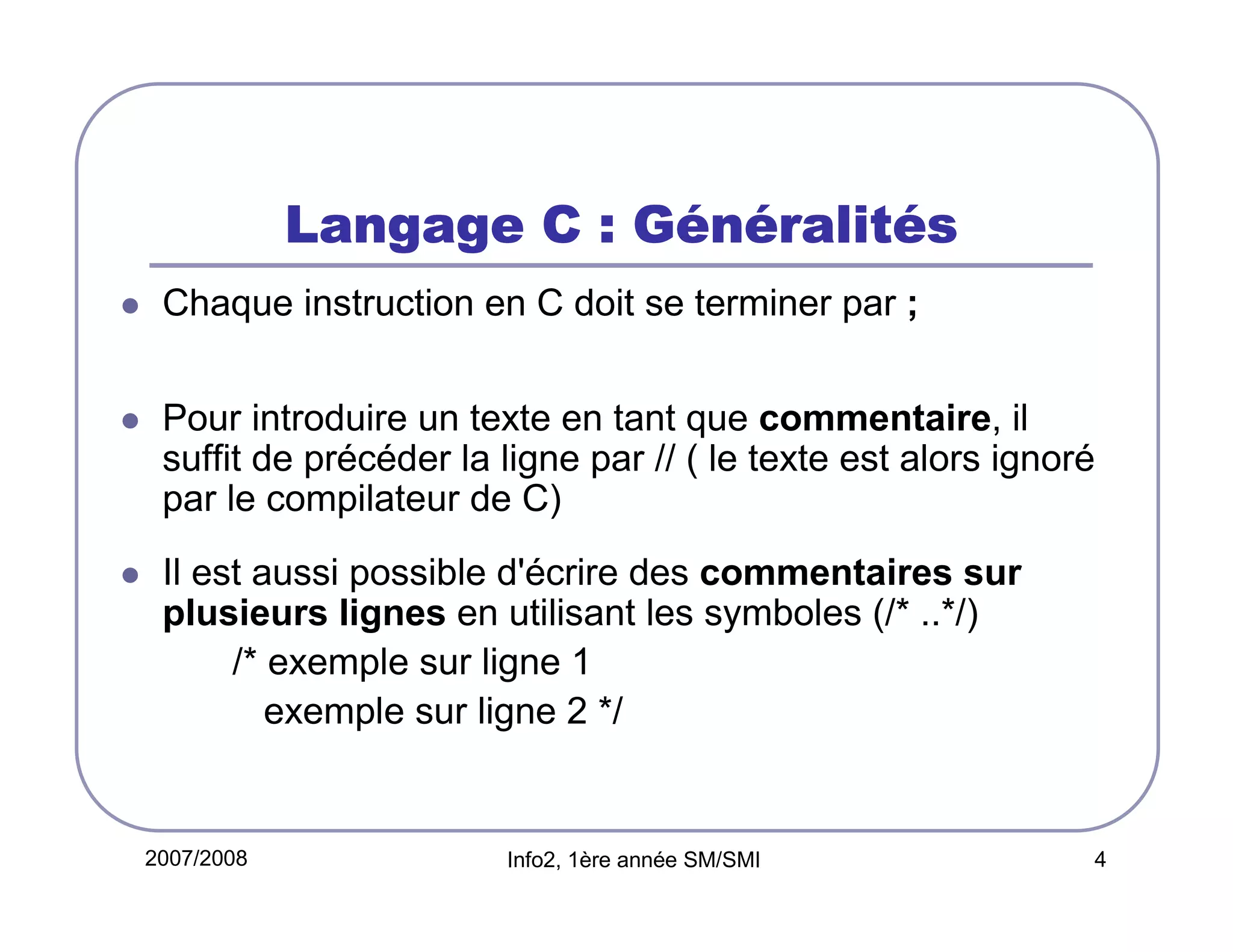 Gé ralité
Langage C : Généralités
Chaque instruction en C doit se terminer par ;
Pour introduire un texte en tant que commentaire, il
suffit de précéder la ligne par // ( le texte est alors ignoré
par le compilateur de C)
Il est aussi possible d'écrire des commentaires sur
plusieurs lignes en utilisant les symboles (/* ..*/)
/* exemple sur ligne 1
exemple sur ligne 2 */

2007/2008

Info2, 1ère année SM/SMI

4

 