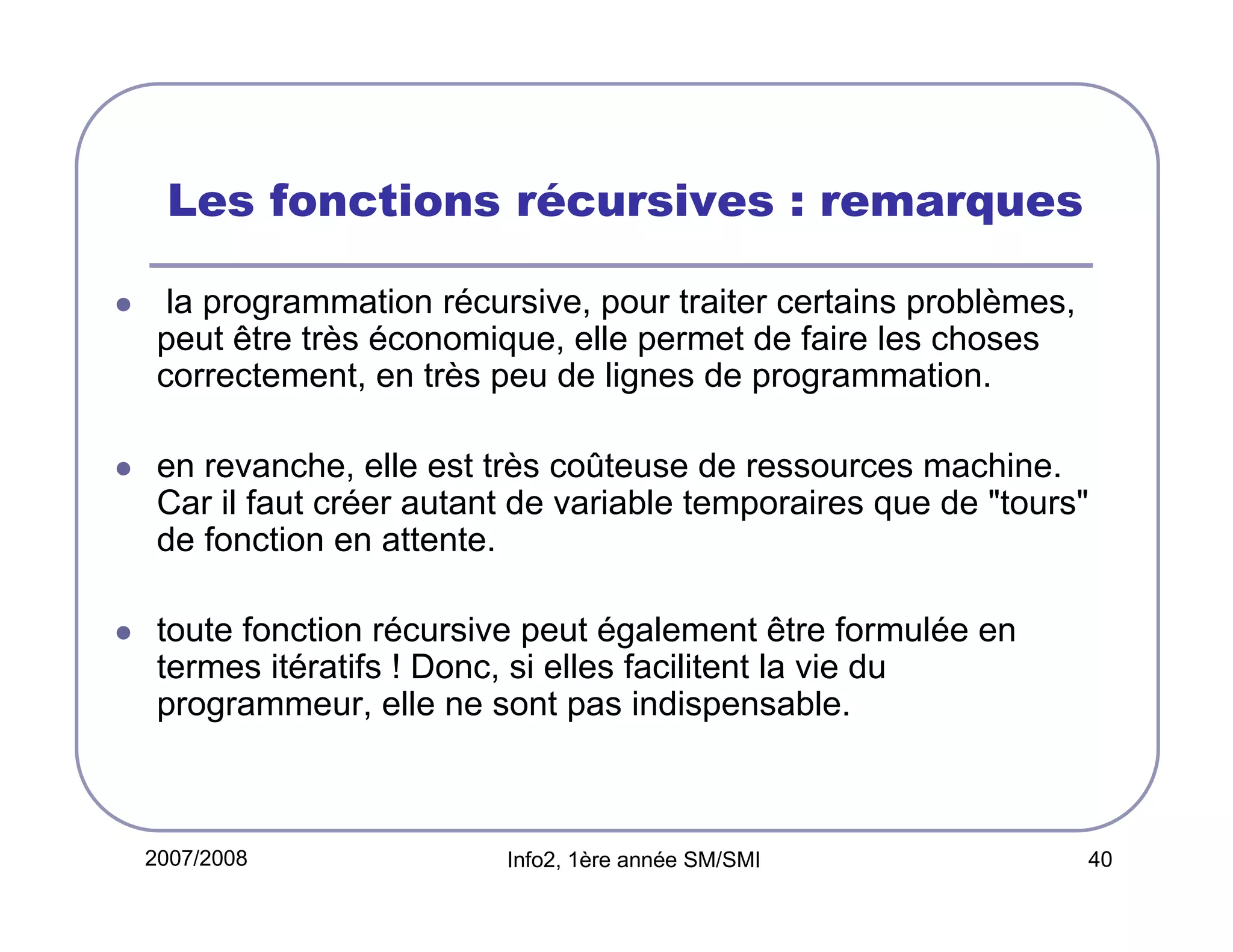 Les fonctions récursives : remarques
la programmation récursive, pour traiter certains problèmes,
peut être très économique, elle permet de faire les choses
correctement, en très peu de lignes de programmation.
en revanche, elle est très coûteuse de ressources machine.
Car il faut créer autant de variable temporaires que de "tours"
de fonction en attente.
toute fonction récursive peut également être formulée en
termes itératifs ! Donc, si elles facilitent la vie du
programmeur, elle ne sont pas indispensable.

2007/2008

Info2, 1ère année SM/SMI

40

 