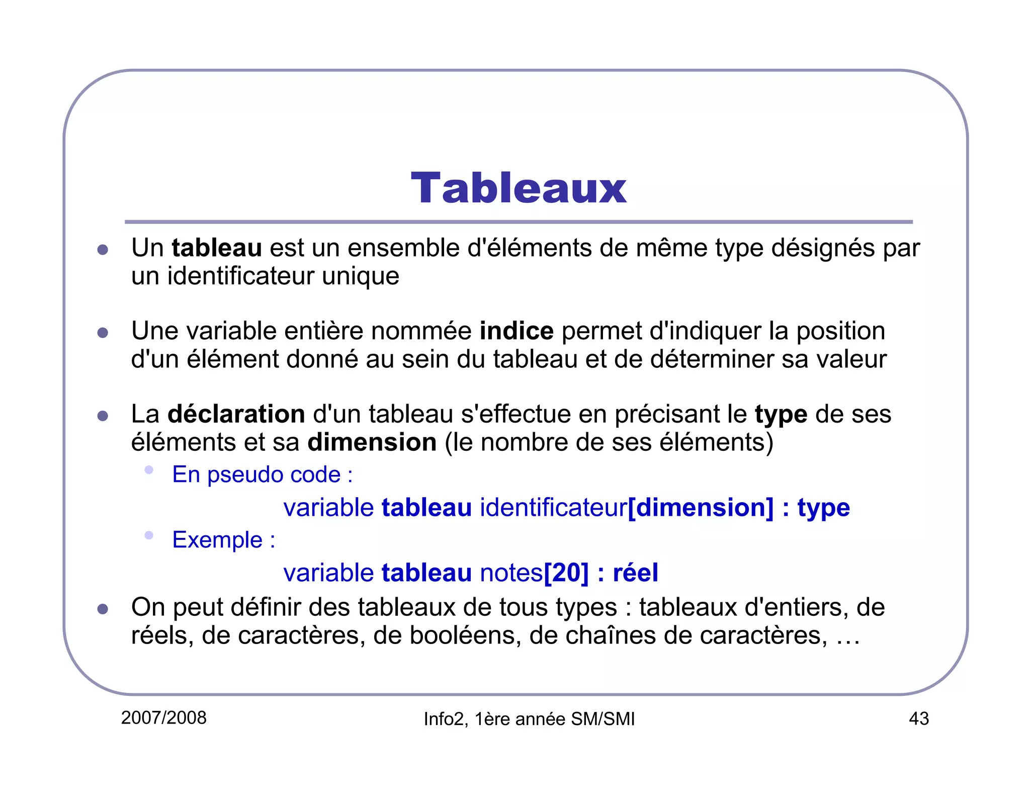 Tableaux
Un tableau est un ensemble d'éléments de même type désignés par
un identificateur unique
Une variable entière nommée indice permet d'indiquer la position
d'un élément donné au sein du tableau et de déterminer sa valeur
La déclaration d'un tableau s'effectue en précisant le type de ses
éléments et sa dimension (le nombre de ses éléments)

•

En pseudo code :

variable tableau identificateur[dimension] : type

•

Exemple :

variable tableau notes[20] : réel
On peut définir des tableaux de tous types : tableaux d'entiers, de
réels, de caractères, de booléens, de chaînes de caractères, …
2007/2008

Info2, 1ère année SM/SMI

43

 
