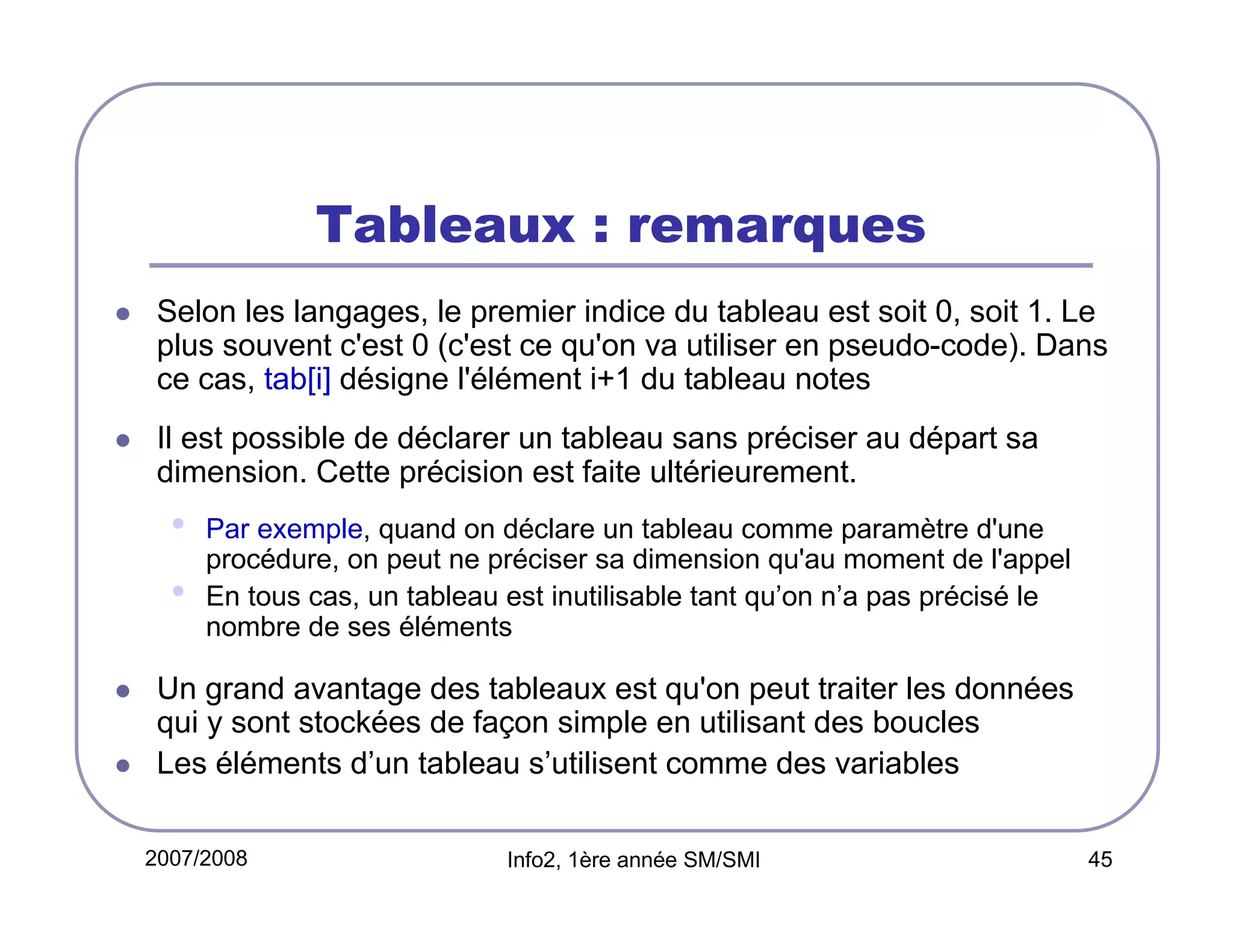 Tableaux : remarques
Selon les langages, le premier indice du tableau est soit 0, soit 1. Le
plus souvent c'est 0 (c'est ce qu'on va utiliser en pseudo-code). Dans
ce cas, tab[i] désigne l'élément i+1 du tableau notes
Il est possible de déclarer un tableau sans préciser au départ sa
dimension. Cette précision est faite ultérieurement.

•
•

Par exemple, quand on déclare un tableau comme paramètre d'une
procédure, on peut ne préciser sa dimension qu'au moment de l'appel
En tous cas, un tableau est inutilisable tant qu’on n’a pas précisé le
nombre de ses éléments

Un grand avantage des tableaux est qu'on peut traiter les données
qui y sont stockées de façon simple en utilisant des boucles
Les éléments d’un tableau s’utilisent comme des variables
2007/2008

Info2, 1ère année SM/SMI

45

 