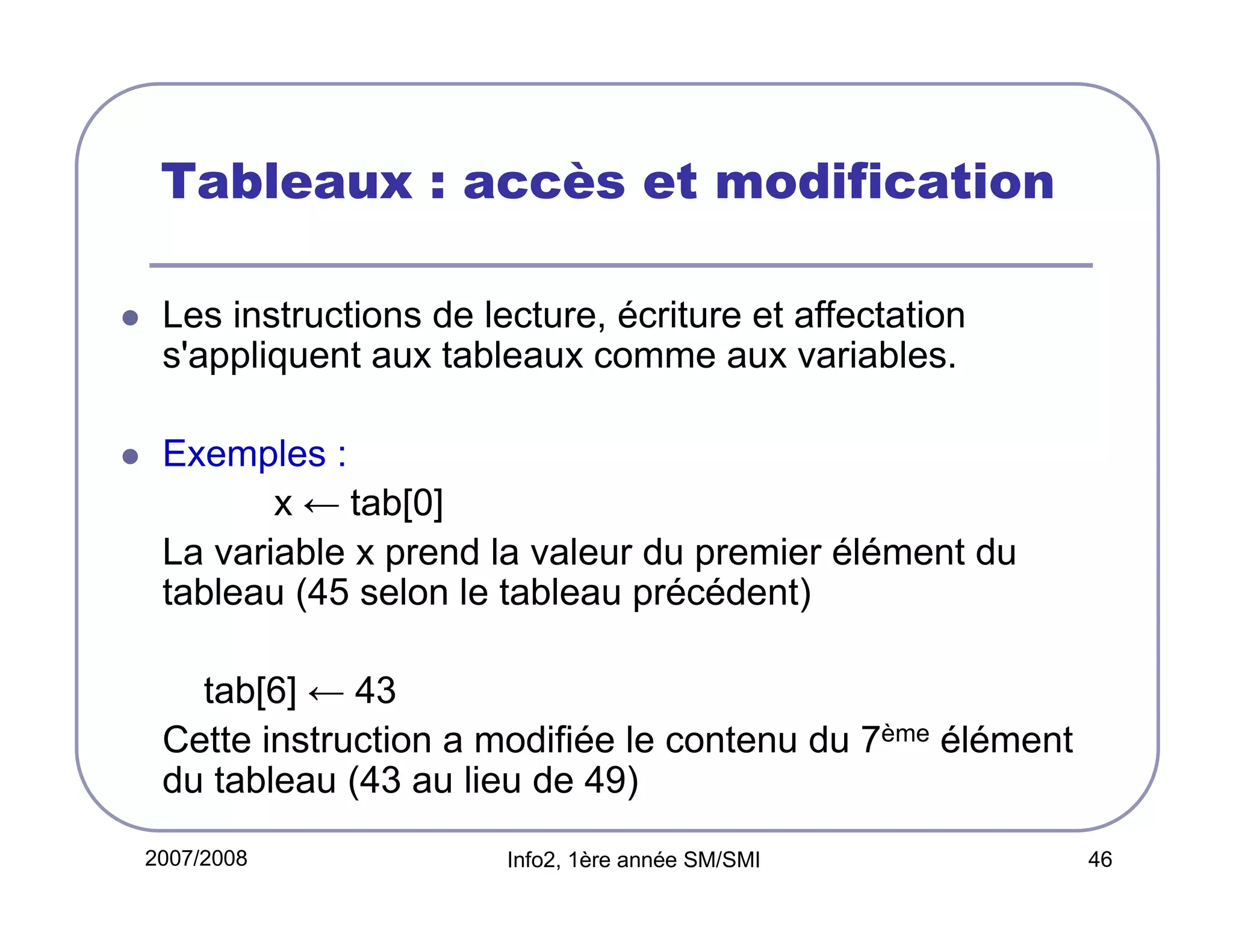 Tableaux : accès et modification
Les instructions de lecture, écriture et affectation
s'appliquent aux tableaux comme aux variables.
Exemples :
x ← tab[0]
La variable x prend la valeur du premier élément du
tableau (45 selon le tableau précédent)
tab[6] ← 43
Cette instruction a modifiée le contenu du 7ème élément
du tableau (43 au lieu de 49)
2007/2008

Info2, 1ère année SM/SMI

46

 