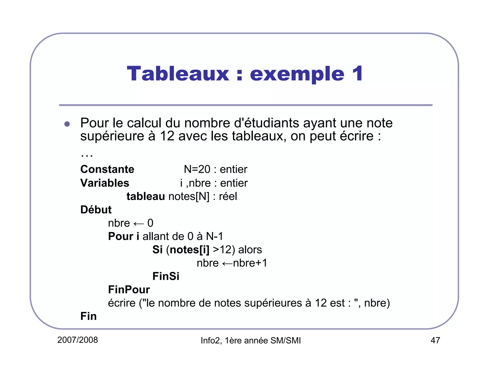 Tableaux : exemple 1
Pour le calcul du nombre d'étudiants ayant une note
supérieure à 12 avec les tableaux, on peut écrire :
…
Constante
N=20 : entier
Variables
i ,nbre : entier
tableau notes[N] : réel
Début
nbre ← 0
Pour i allant de 0 à N-1
Si (notes[i] >12) alors
nbre ←nbre+1
FinSi
FinPour
écrire ("le nombre de notes supérieures à 12 est : ", nbre)
Fin
2007/2008

Info2, 1ère année SM/SMI

47

 