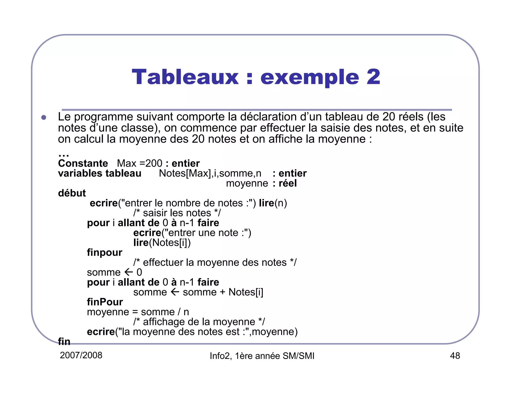 Tableaux : exemple 2
Le programme suivant comporte la déclaration d’un tableau de 20 réels (les
notes d’une classe), on commence par effectuer la saisie des notes, et en suite
on calcul la moyenne des 20 notes et on affiche la moyenne :
…
Constante Max =200 : entier
variables tableau
Notes[Max],i,somme,n : entier
moyenne : réel
début
ecrire("entrer le nombre de notes :") lire(n)
/* saisir les notes */
pour i allant de 0 à n-1 faire
ecrire("entrer une note :")
lire(Notes[i])
finpour
/* effectuer la moyenne des notes */
somme  0
pour i allant de 0 à n-1 faire
somme  somme + Notes[i]
finPour
moyenne = somme / n
/* affichage de la moyenne */
ecrire("la moyenne des notes est :",moyenne)
fin
2007/2008

Info2, 1ère année SM/SMI

48

 
