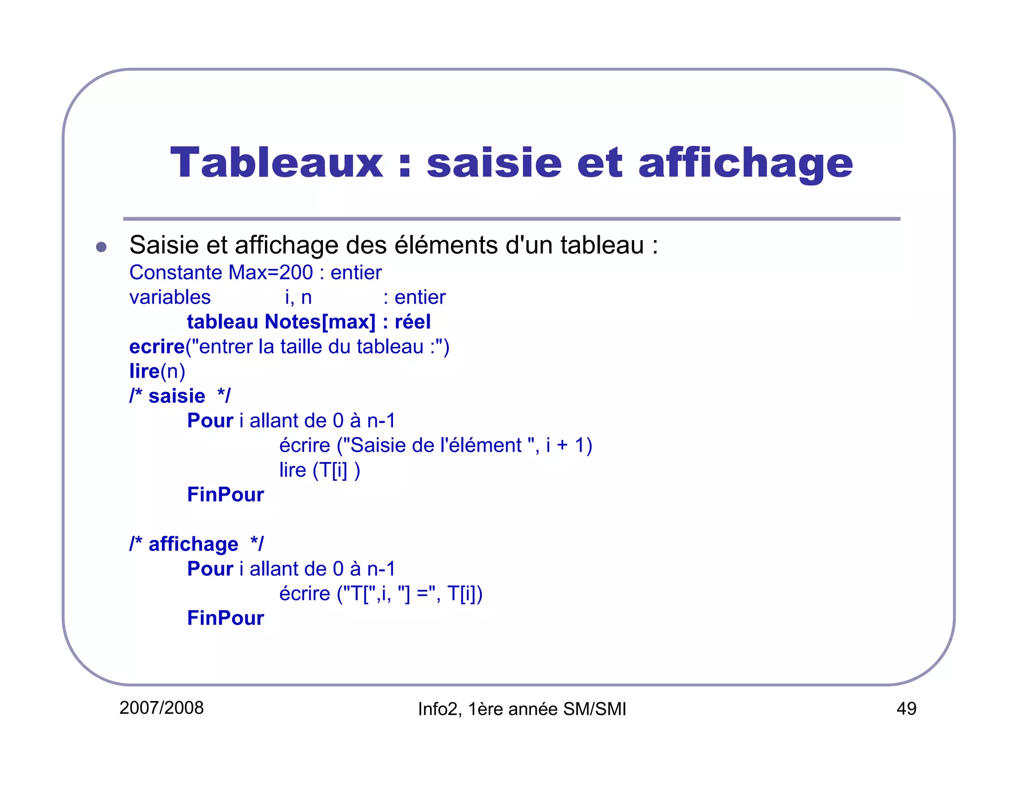 Tableaux : saisie et affichage
Saisie et affichage des éléments d'un tableau :
Constante Max=200 : entier
variables
i, n
: entier
tableau Notes[max] : réel
ecrire("entrer la taille du tableau :")
lire(n)
/* saisie */
Pour i allant de 0 à n-1
écrire ("Saisie de l'élément ", i + 1)
lire (T[i] )
FinPour
/* affichage */
Pour i allant de 0 à n-1
écrire ("T[",i, "] =", T[i])
FinPour

2007/2008

Info2, 1ère année SM/SMI

49

 