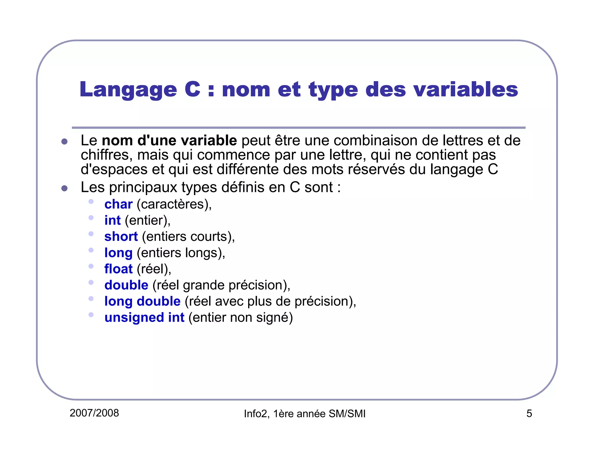 Langage C : nom et type des variables
Le nom d'une variable peut être une combinaison de lettres et de
chiffres, mais qui commence par une lettre, qui ne contient pas
d'espaces et qui est différente des mots réservés du langage C
Les principaux types définis en C sont :

•
•
•
•
•
•
•
•

char (caractères),
int (entier),
short (entiers courts),
long (entiers longs),
float (réel),
double (réel grande précision),
long double (réel avec plus de précision),
unsigned int (entier non signé)

2007/2008

Info2, 1ère année SM/SMI

5

 